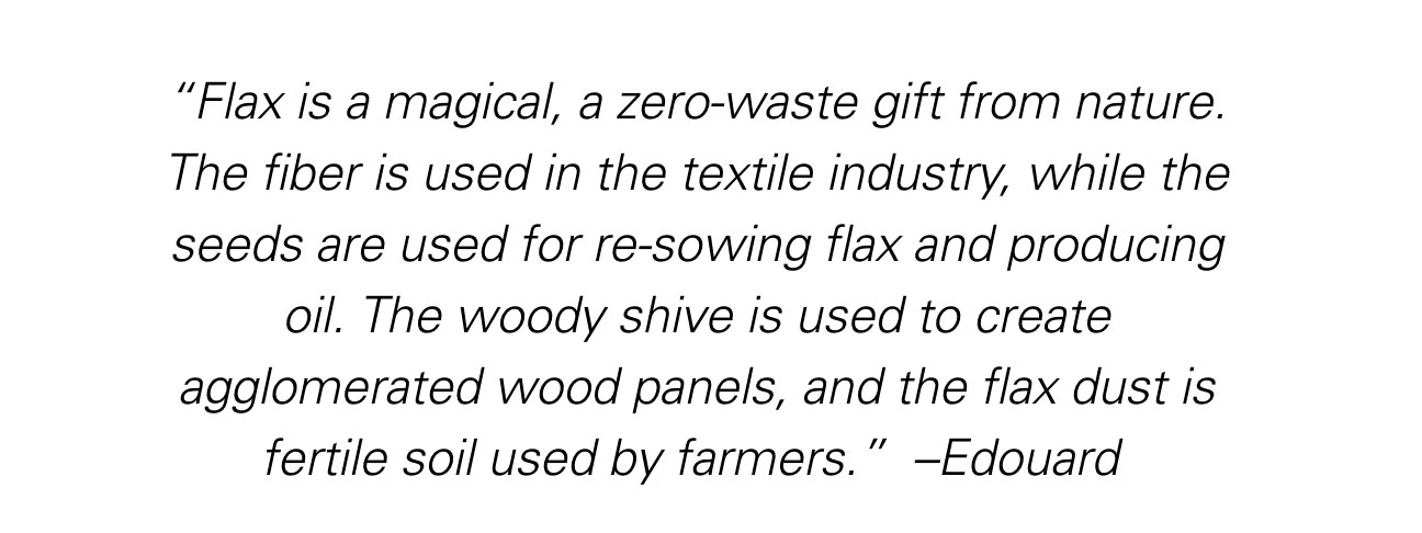 “Flax is a magical, a zero-waste gift from nature. The fiber is used in the textile industry, while the seeds are used for re-sowing flax and producing oil. The woody shive is used to create agglomerated wood panels, and the flax dust is fertile soil used by farmers.” ~ Edouard