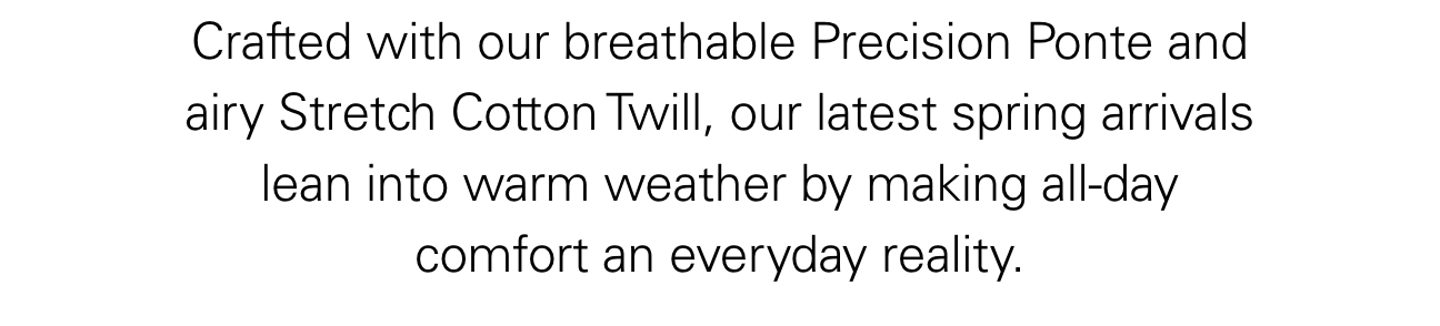 Crafted with our breathable Precision Ponte and airy Stretch Cotton Twill, our latest spring arrivals lean into warm weather by making all-day comfort an everyday reality.