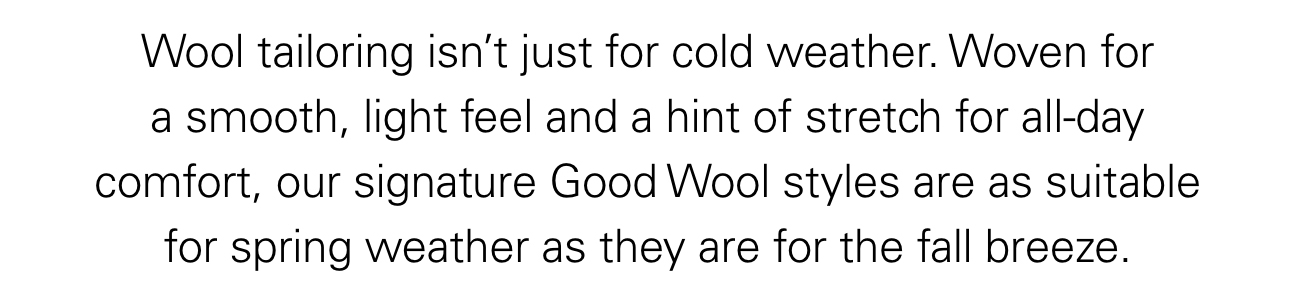 Wool tailoring isn’t just for cold weather. Woven for a smooth, light feel and a hint of stretch for all-day comfort, our signature Good Wool styles are as suitable for spring weather as they are for the fall breeze.