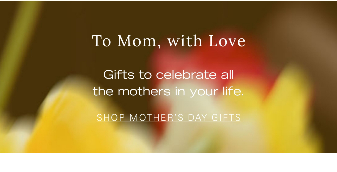 To Mom, with Love Gifts to celebrate all the mothers in your life. SHOP MOTHER'S DAY GIFTS