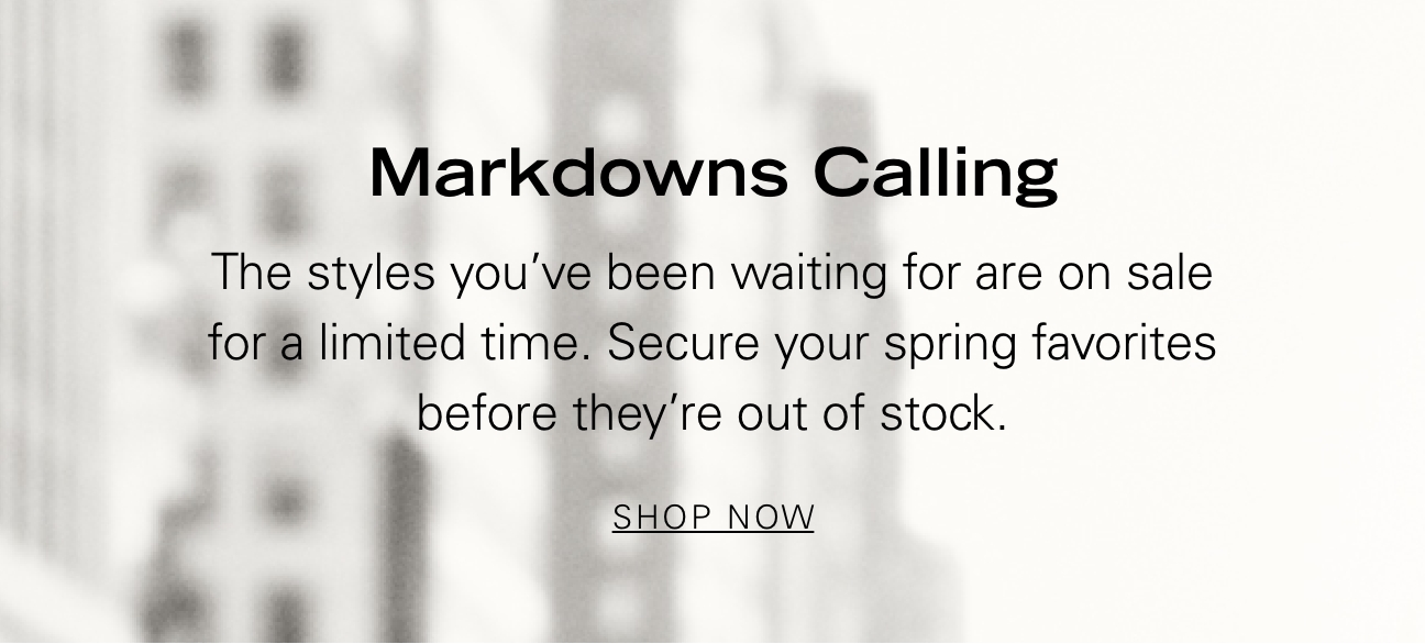 Markdowns Calling The styles you've been waiting for are on sale for a limited time. Secure your spring favorites before they're out of stock. SHOP NOW