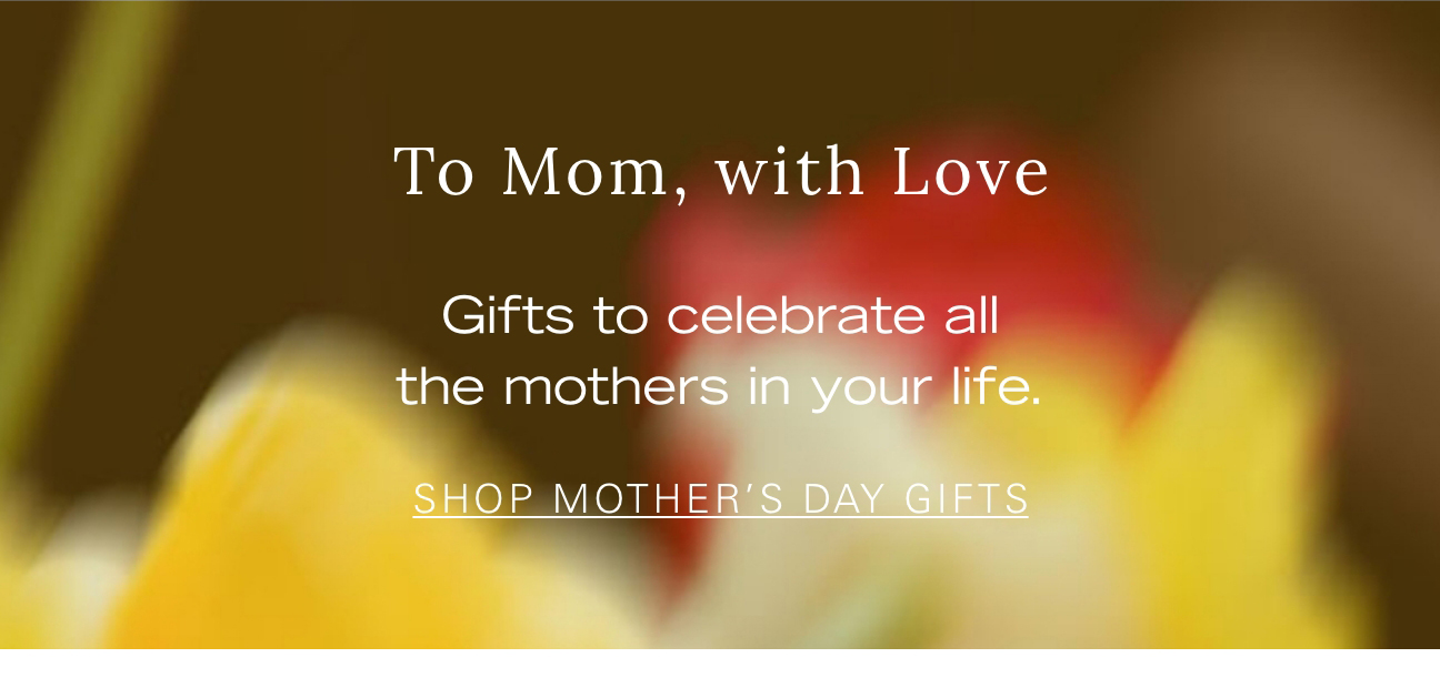 To Mom, with Love Gifts to celebrate all the mothers in your life. SHOP MOTHER'S DAY GIFTS