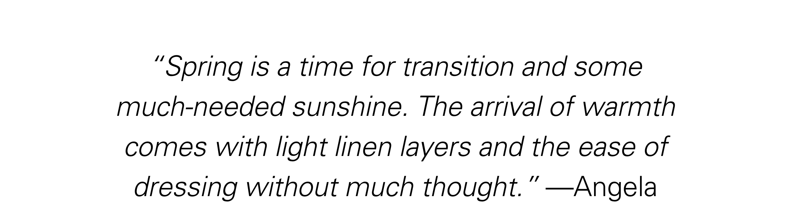 "Spring is a time for transition and some much-needed sunshine. The arrival of warmth comes from light linen layers and the ease of dressing without much thought." - Angela