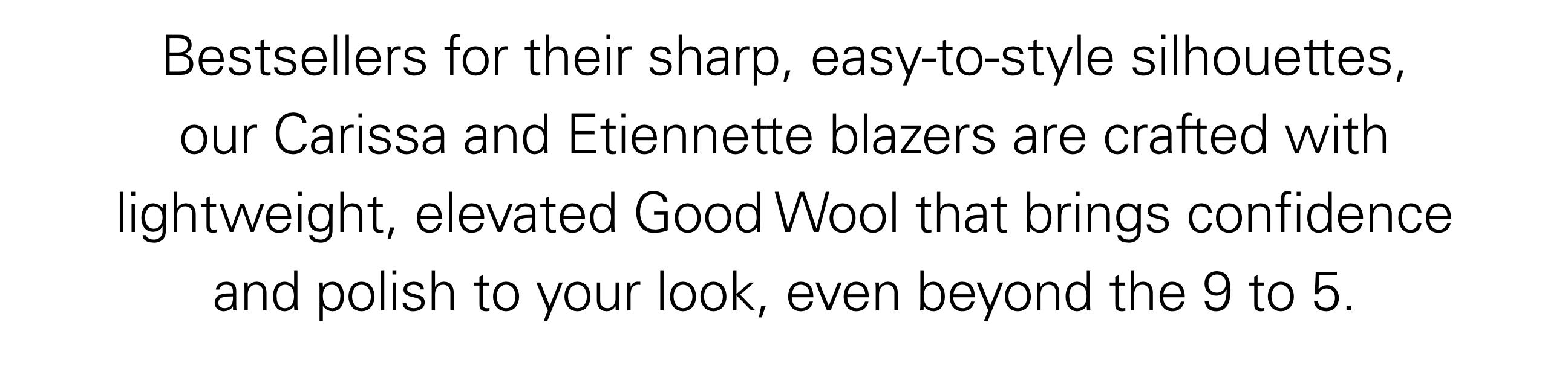 Bestsellers for their sharp, easy-to-style silhouettes, our Carissa and Etiennette blazers are crafted with lightweight, elevated Good Wool that brings confidence and polish to your look, even beyond the 9 to 5.
