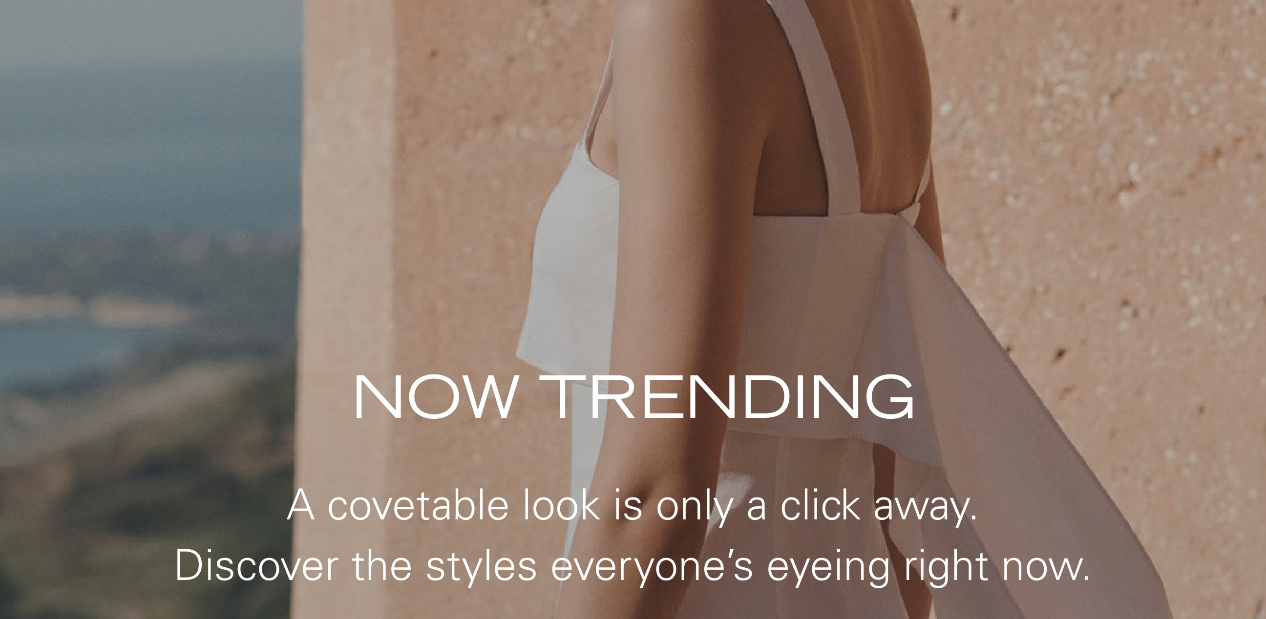 NOW TRENDING A covetable look is only a click away. Discover the styles everyone's eyeing right now.