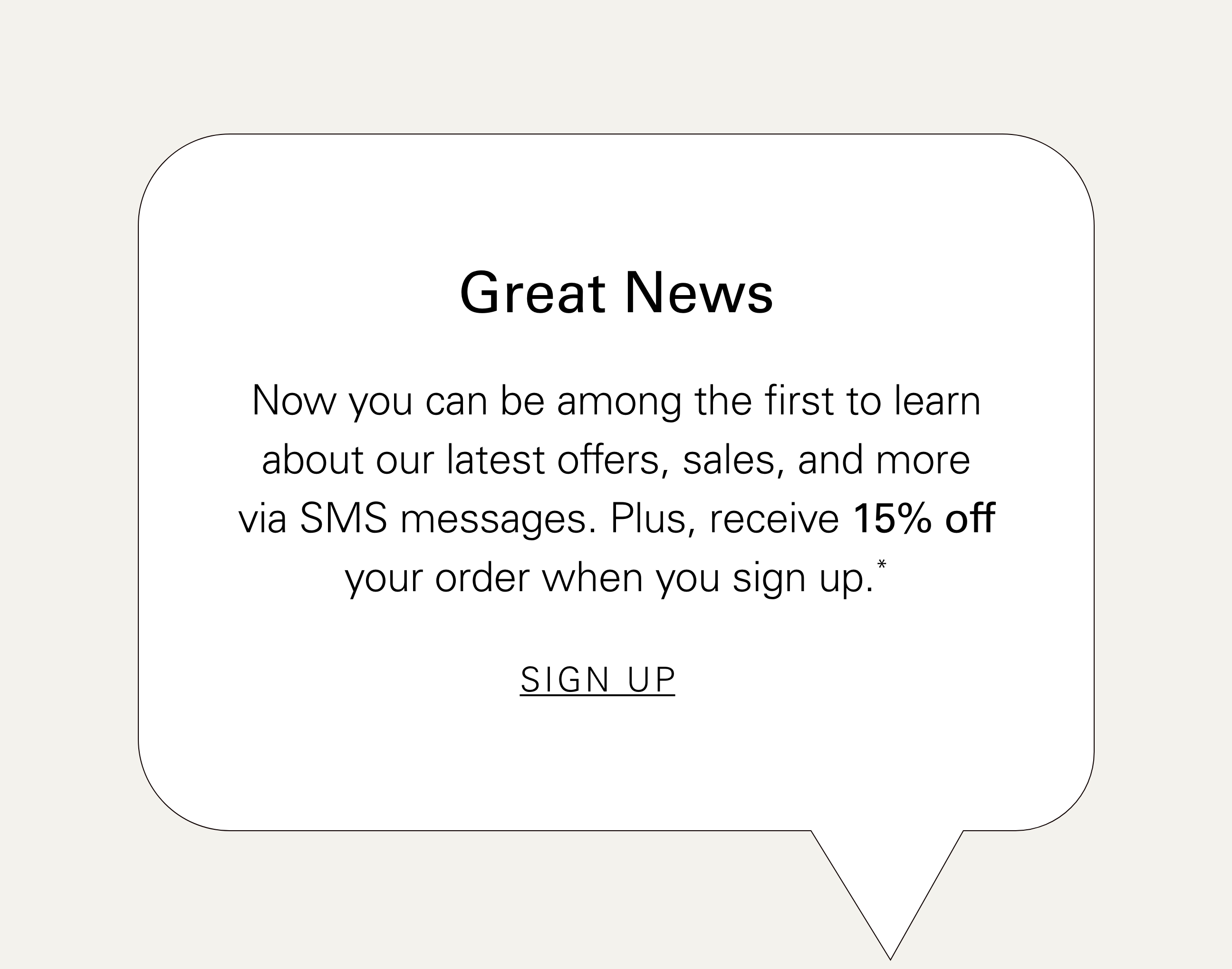 Great News Now you can be among the first to learn about our latest offers, sales, and more via SMS messages. Plus, receive 15% off your order when you sign up.* SIGN UP