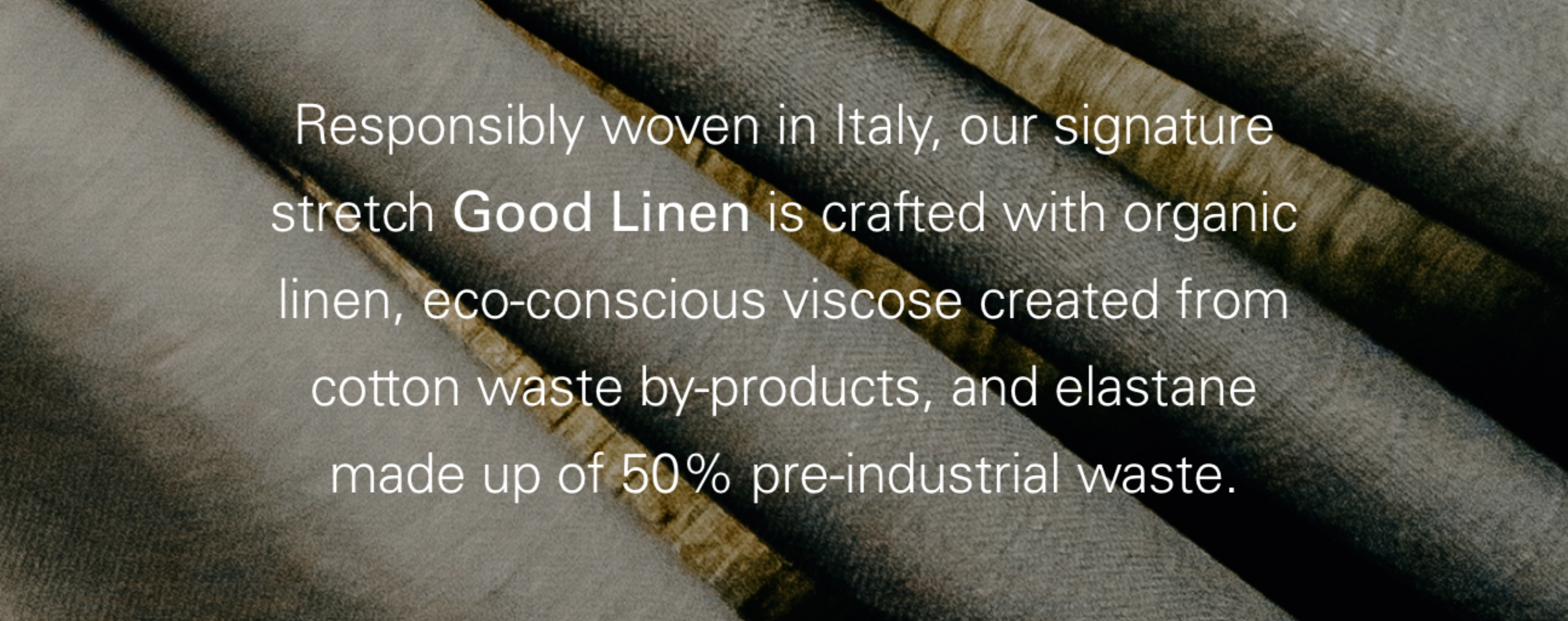 Responsibly woven in Italy, our signature stretch Good Linen is crafted with organic linen, eco-conscious viscose created from cotton waste by-products, and elastane made up of 50% pre-industrial waste.