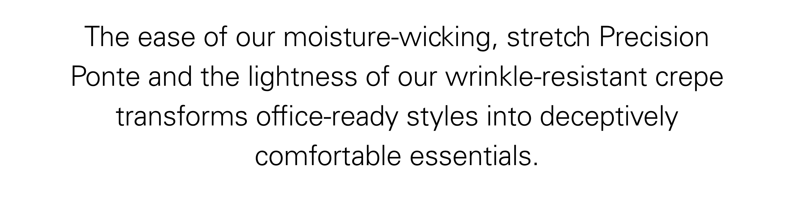 The ease of our moisture-wicking, stretch Precision Ponte and the lightness of our wrinkle-resistant crepe transforms office-ready styles into deceptively comfortable essentials.