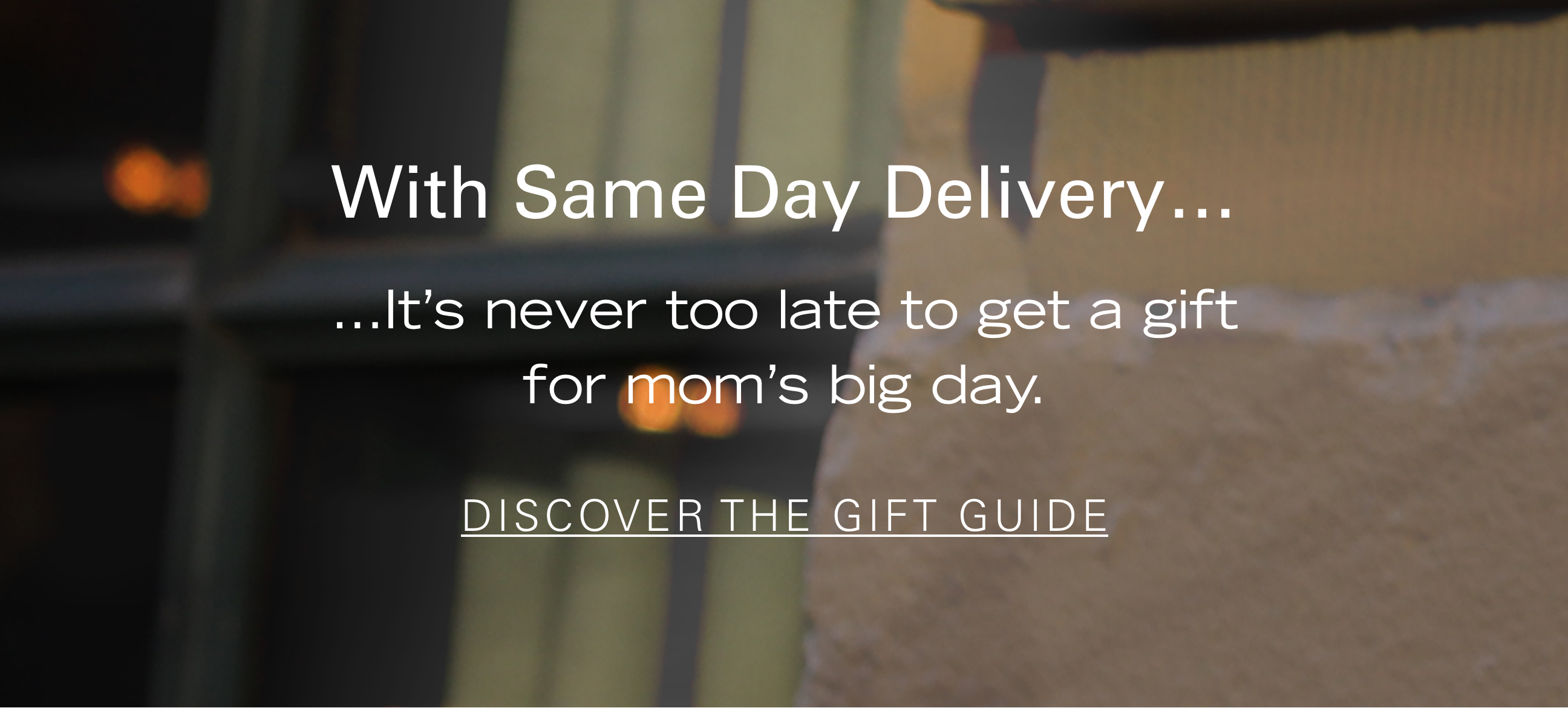 With Same Day Delivery... It's never too late to get a gift for mom's big day. DISCOVER THE GIFT GUIDE