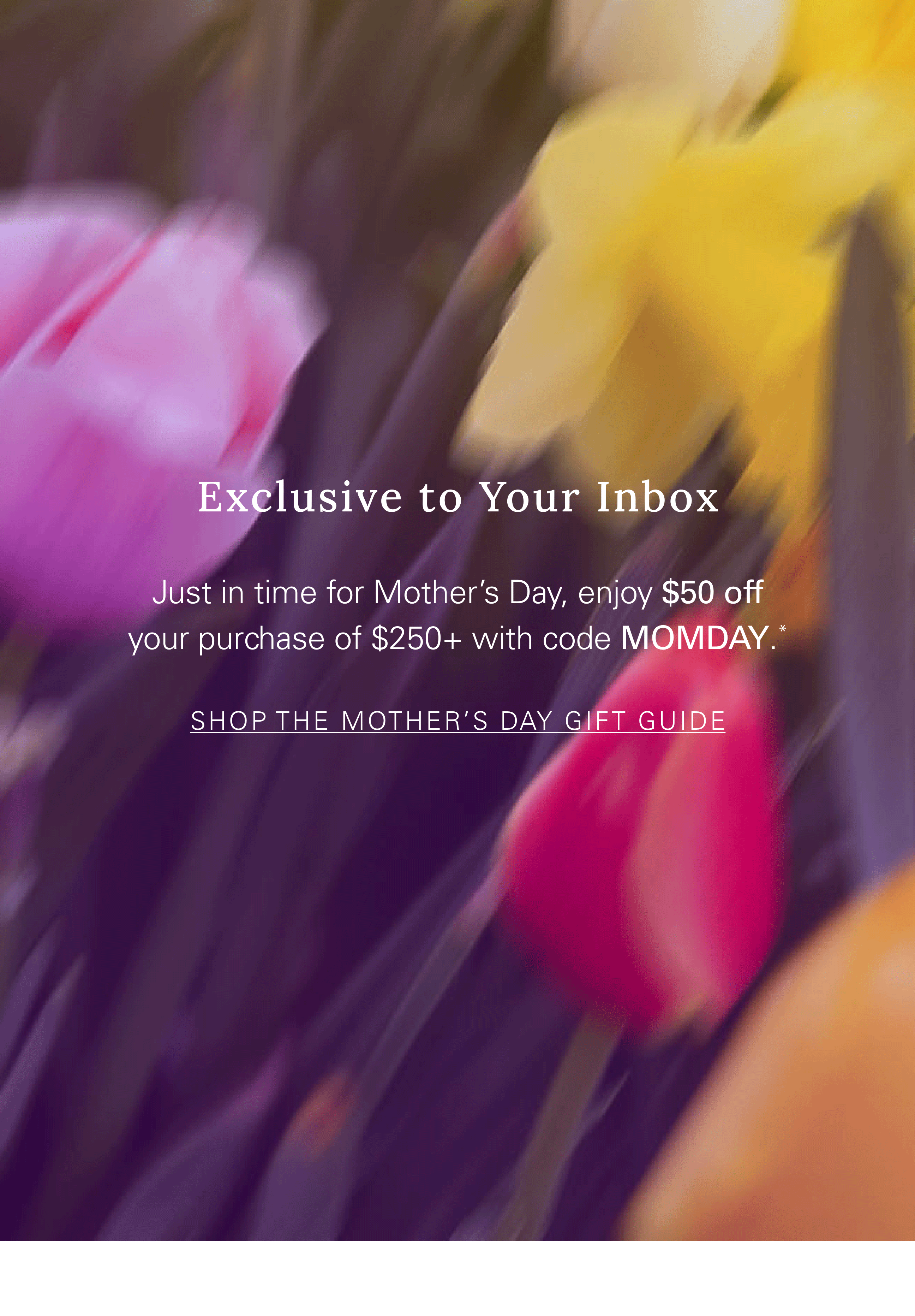 Exclusive to Your Inbox Just in time for Mother’s Day, enjoy $50 off your purchase of $250+ with code MOMDAY.* SHOP THE MOTHER’S DAY GIFT GUIDE