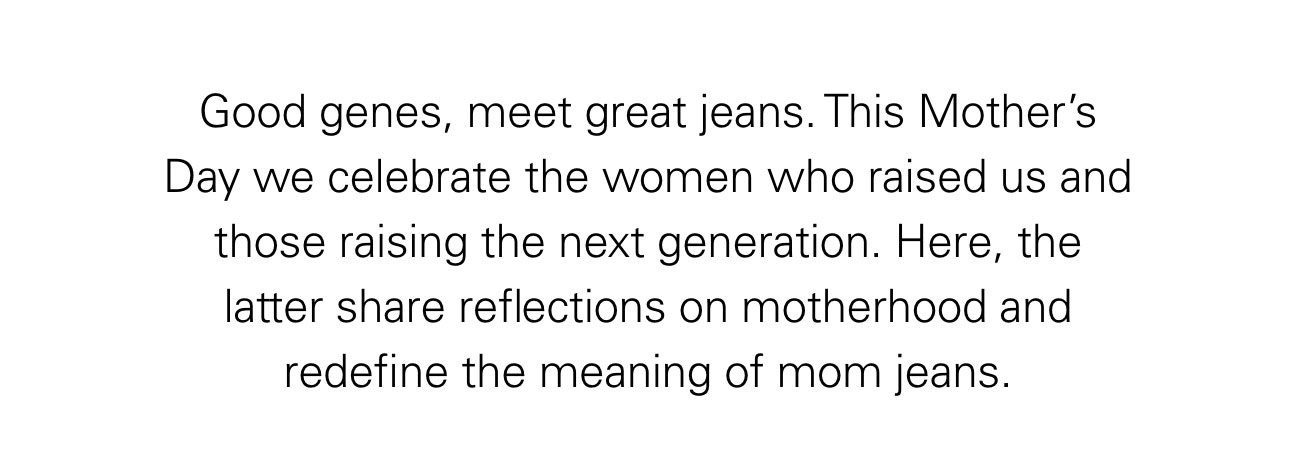 Good genes, meet great jeans. This Mother’s Day we celebrate the women who raised us and those raising the next generation. Here, the latter share reflections on motherhood and redefine the meaning of mom jeans.