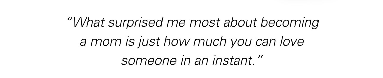 “What surprised me most about becoming a mom is just how much you can love someone in an instant.”