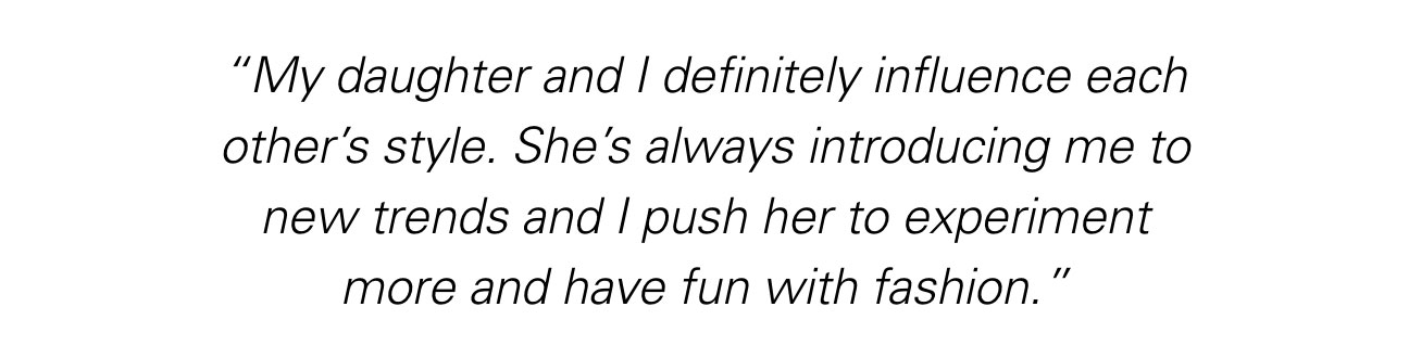 “My daughter and I definitely influence each other’s style. She’s always introducing me to new trends and I push her to experiment more and have fun with fashion.”