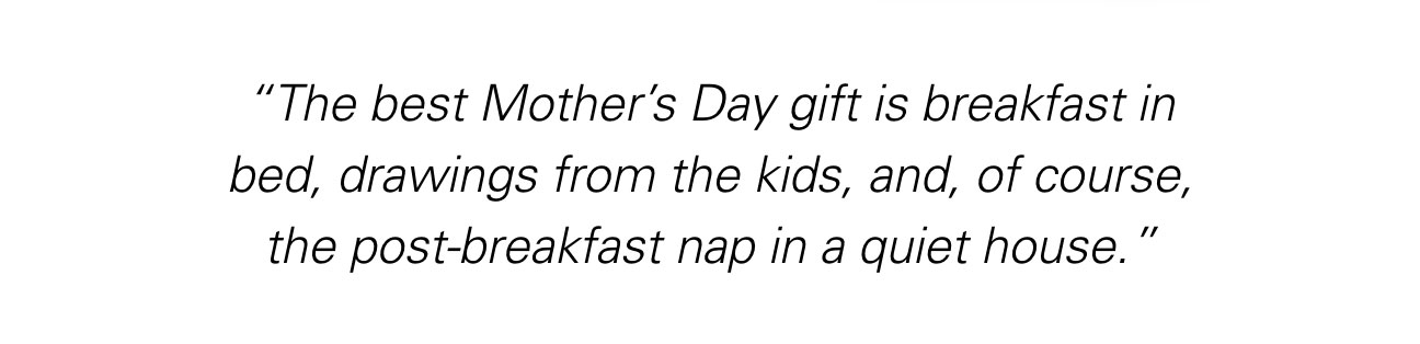 “The best Mother’s Day gift is breakfast in bed, drawings from the kids, and, of course, the post-breakfast nap in a quiet house.”