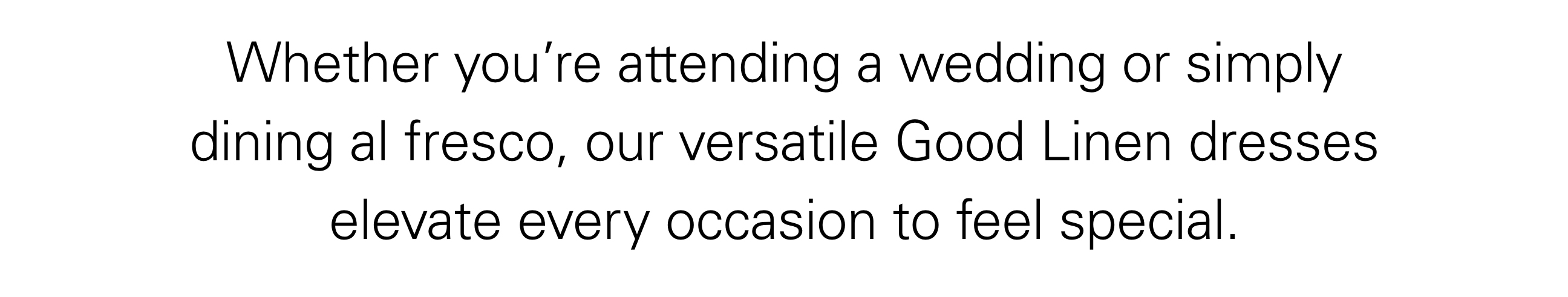 Whether you’re attending a wedding or simply dining al fresco, our versatile Good Linen dresses elevate every occasion to feel special.
