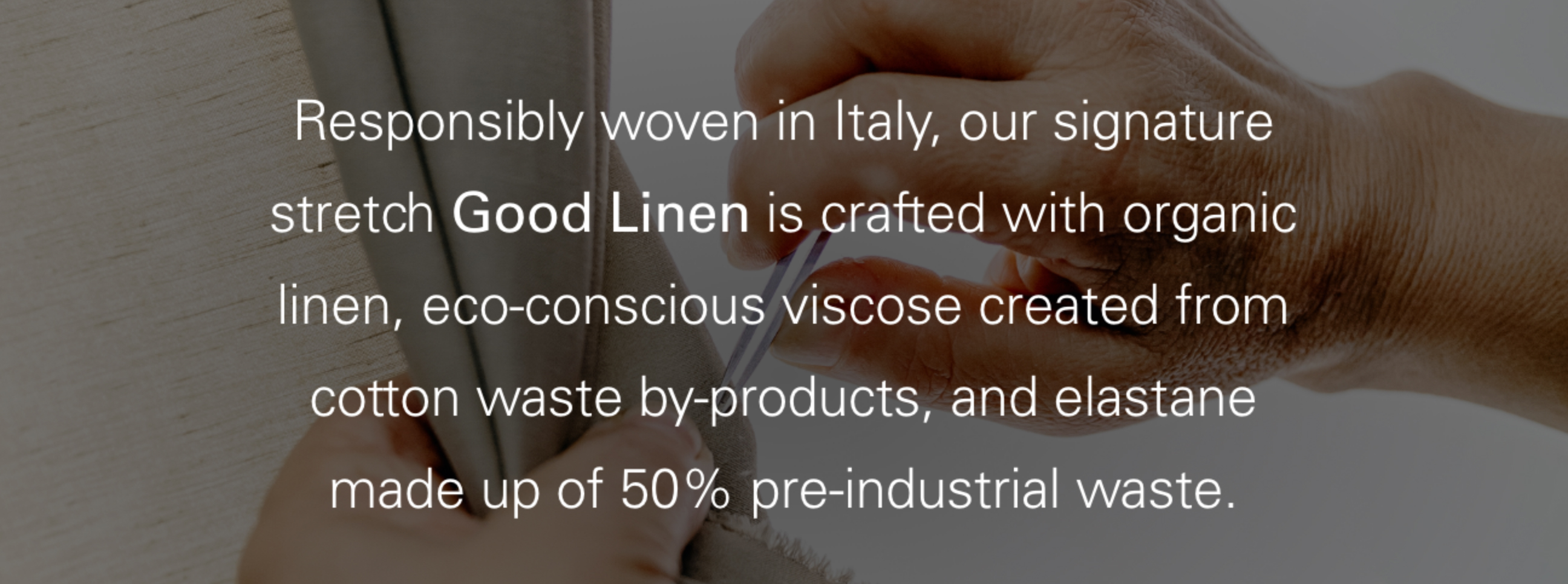 Responsibly woven in Italy, our signature stretch Good Linen is crafted with organic linen, eco-conscious viscose created from cotton waste by-products. and elastane made up of 50% pre-industrial waste.