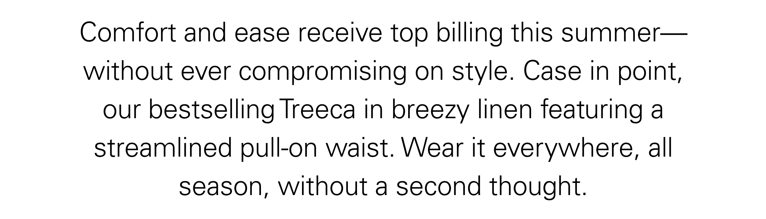 Comfort and ease receive top billing this summer - without every compromising on style. Case in point, our bestselling Treeca in breezy linen featuring a streamlined pull-on waist. Wear it everywhere, all season, without a second thought.