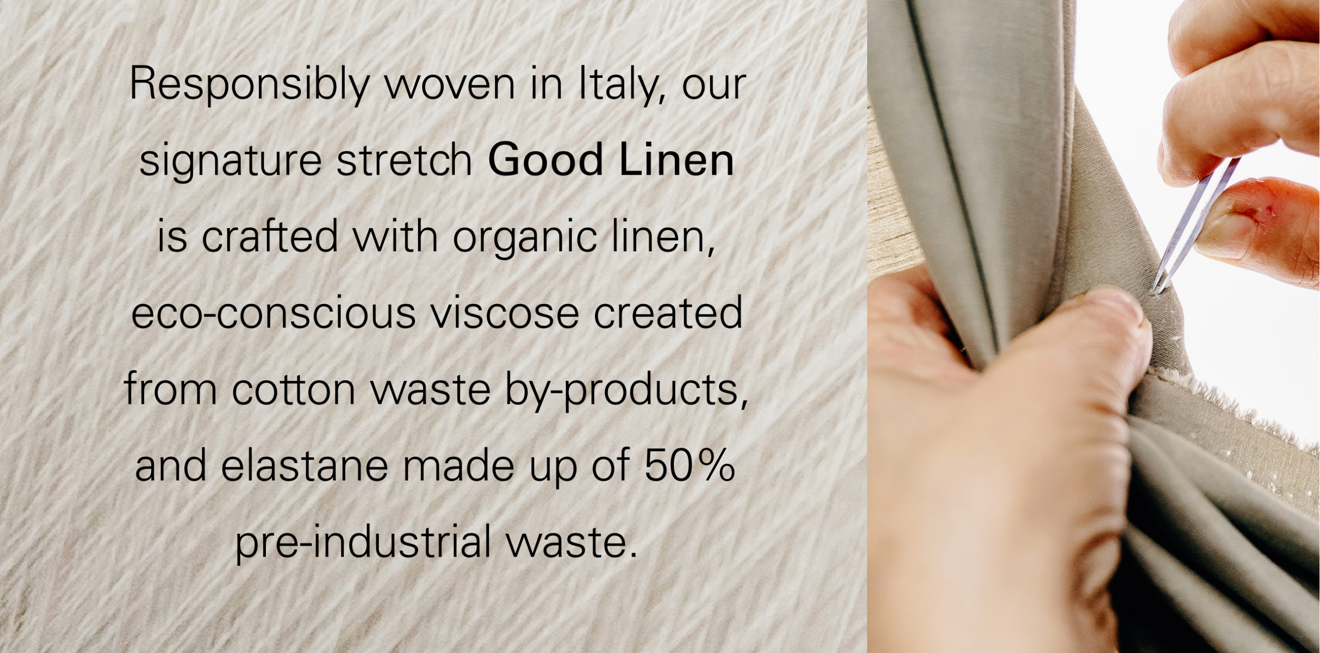 Responsibly woven in Italy, our signature stretch Good lInen is crafted with organic linen, eco-conscious viscose created from cotton waste by-products, and elastance made up of 50% pre-industrial waste.