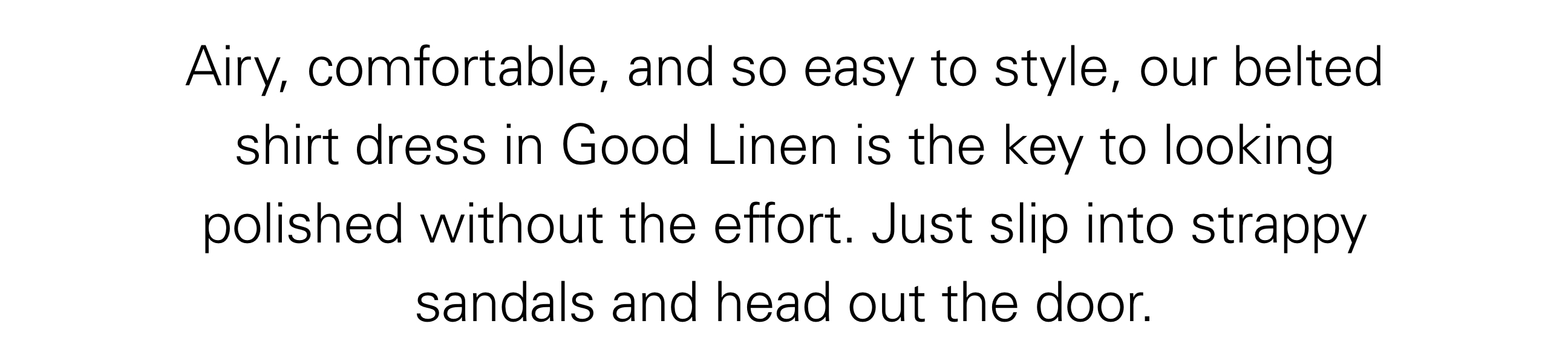 Airy, comfortable, and so easy to style, our belted shirt dress in Good Linen is the key to looking polished without the effort. Just slip into strappy sandals and head out the door.