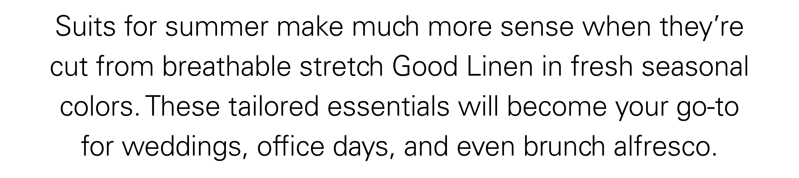 Suits for summer make much more sense when they’re cut from breathable stretch Good Linen in fresh seasonal colors. These tailored essentials will become your go-to for weddings, office days, and even brunch alfresco.