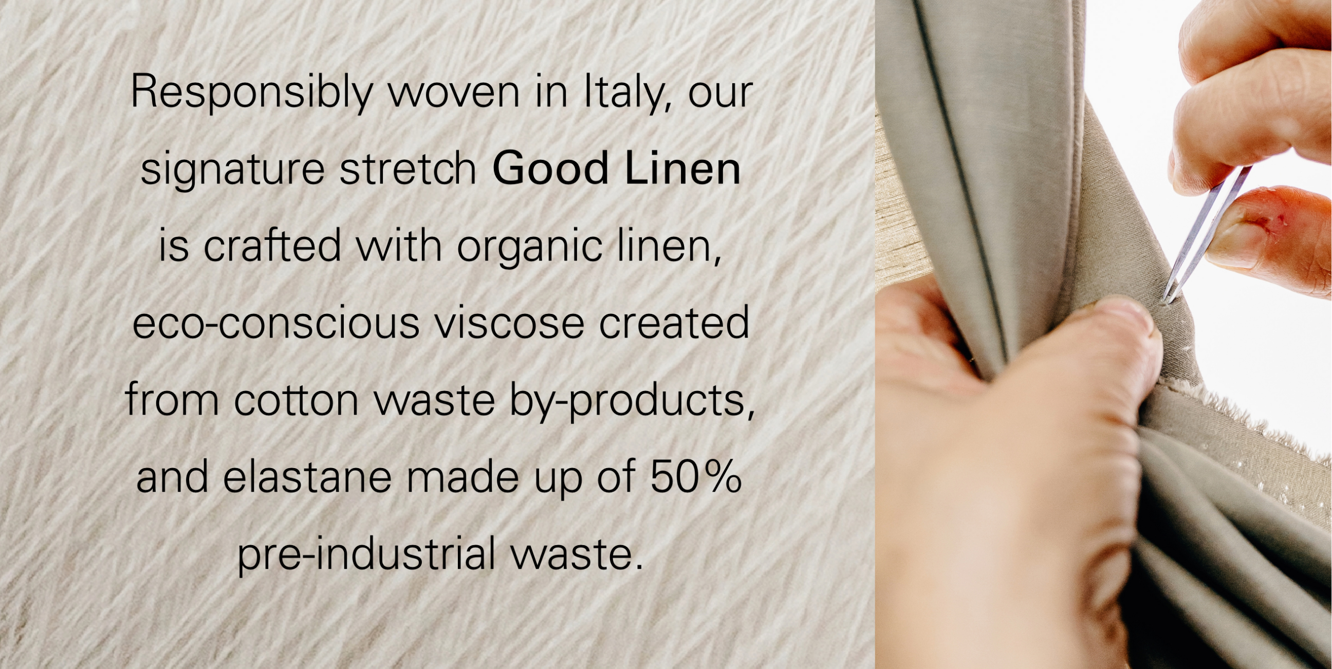 Responsibly woven in Italy, our signature stretch Good lInen is crafted with organic linen, eco-conscious viscose created from cotton waste by-products, and elastance made up of 50% pre-industrial waste.