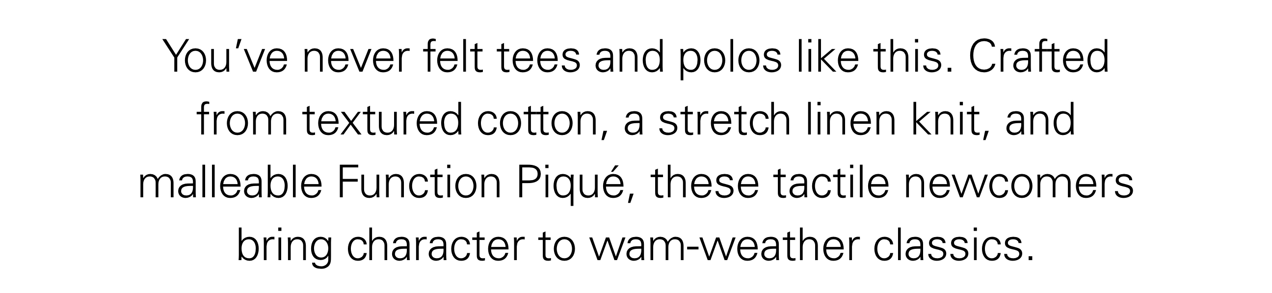 You’ve never felt tees and polos like this. Crafted from textured cotton, a stretch linen knit, and malleable Function Piqué, these tactile newcomers bring character to wam-weather classics.