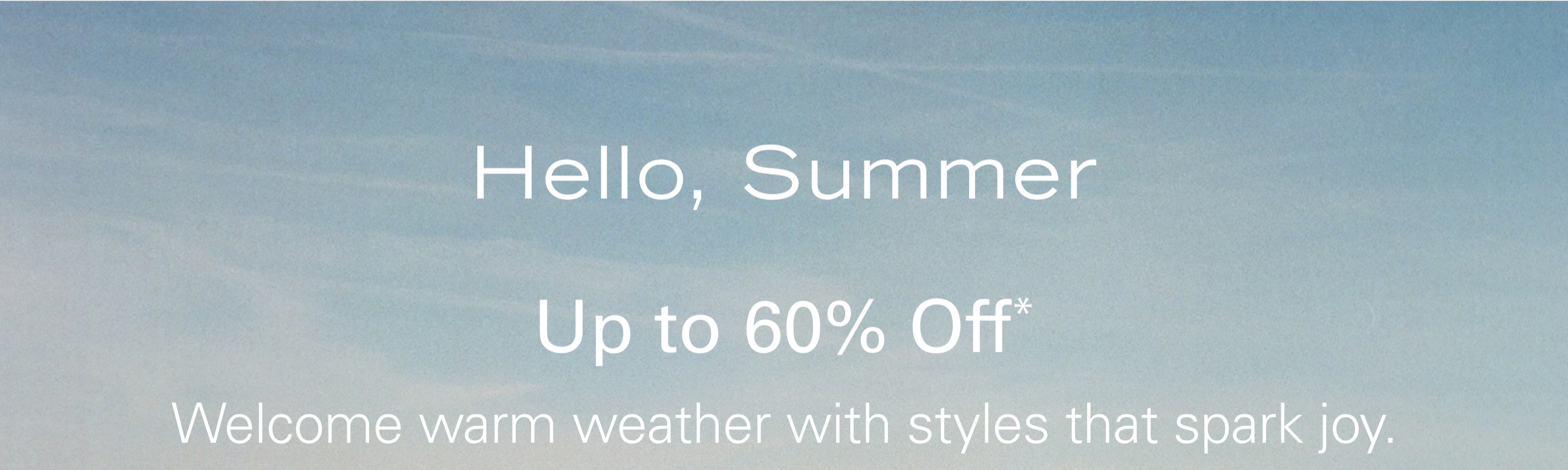 Hello, Summer Up to 60% Off* Welcome warm weather with styles that spark joy.