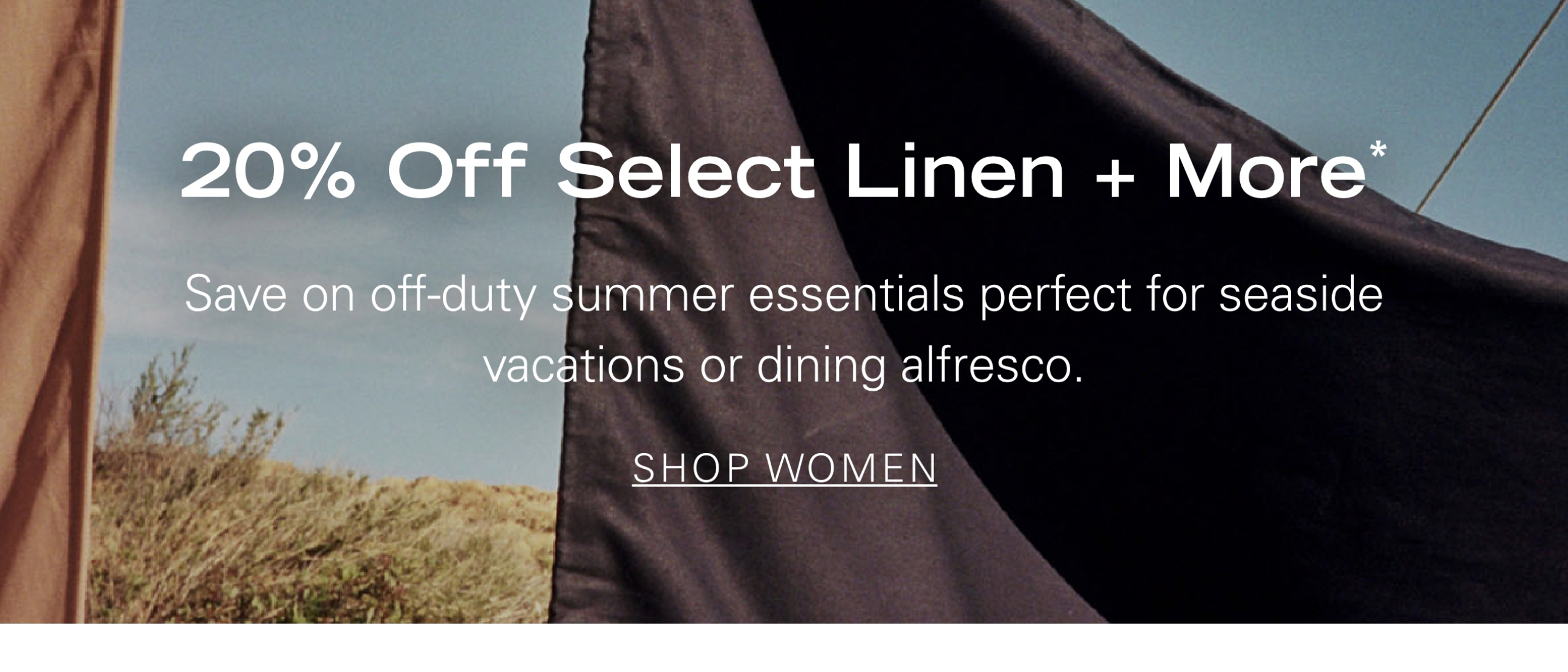 20% Off Select Linen + More* Save on off-duty summer essentials perfect for seaside vacations or dining alfresco. SHOP WOMEN