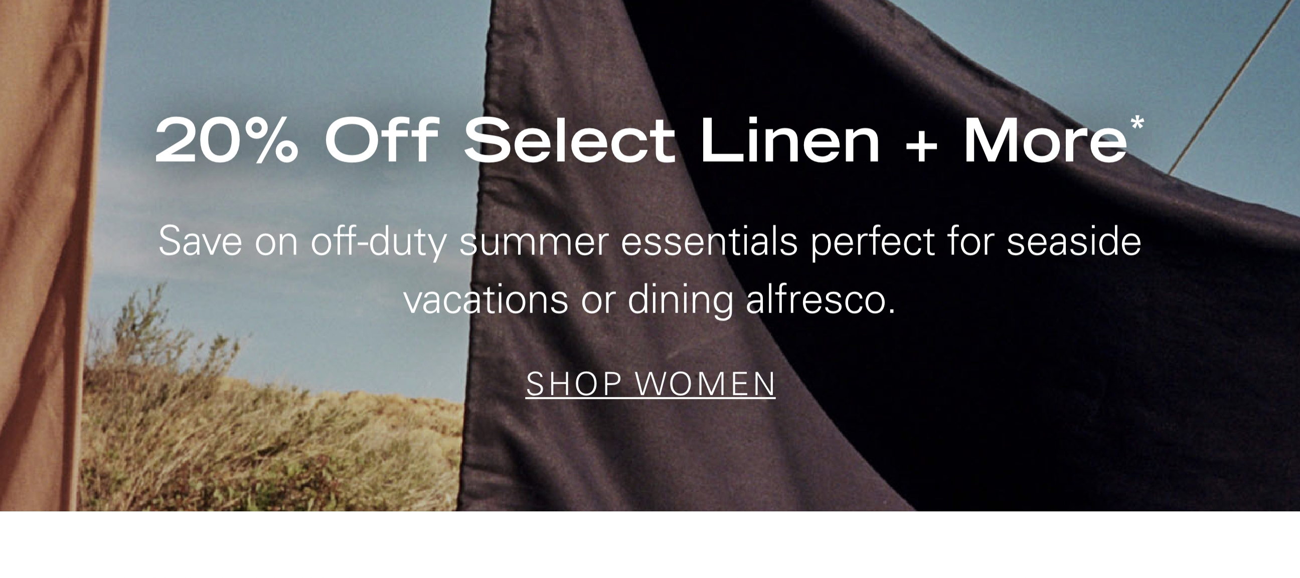 20% Off Select Linen + More* Save on off-duty summer essentials perfect for seaside vacations or dining alfresco. SHOP WOMEN