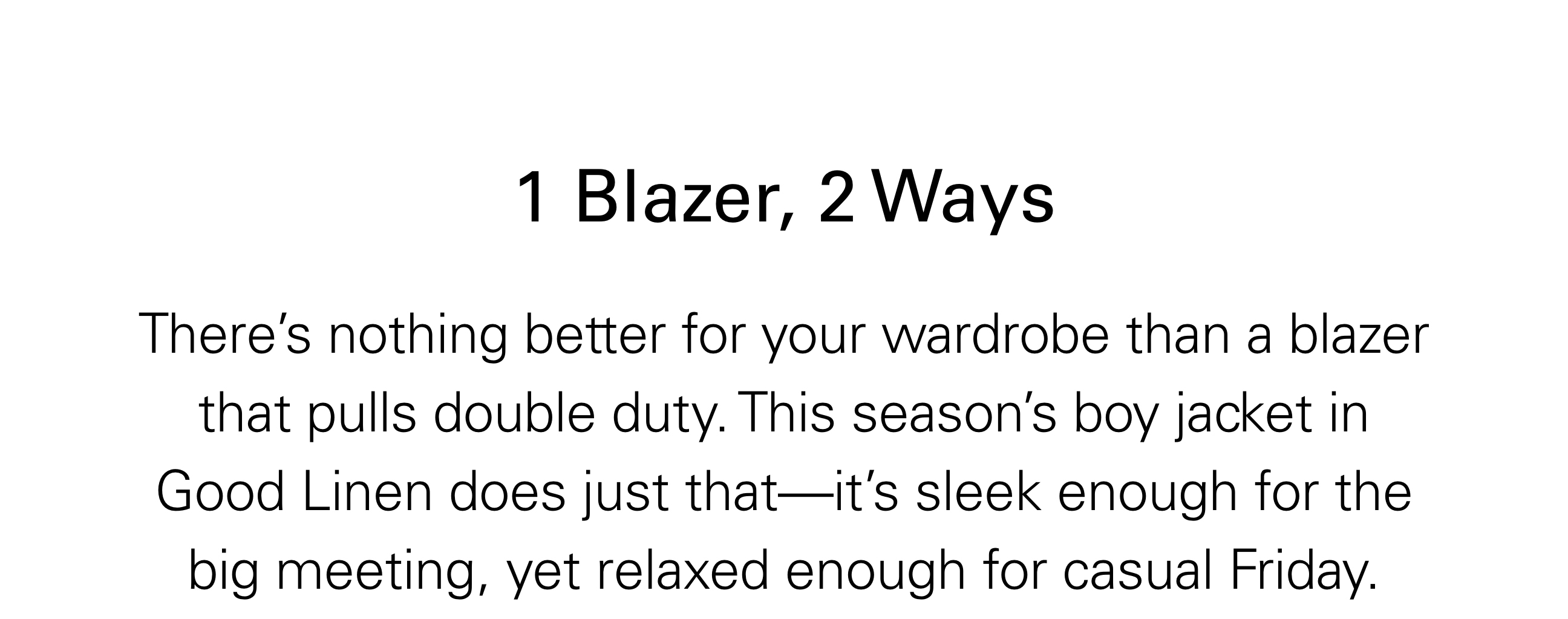 1 Blazer, 2 Ways There’s nothing better for your wardrobe than a blazer that pulls double duty. This season’s boy jacket in Good Linen does just that—it’s sleek enough for the big meeting, yet relaxed enough for casual Friday.