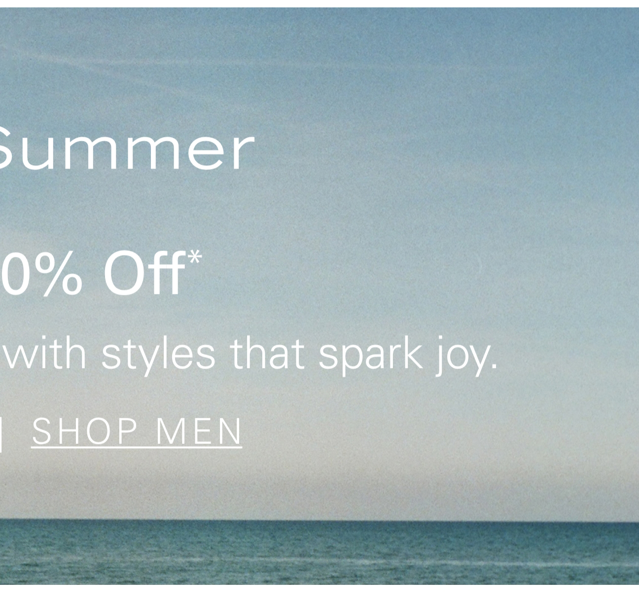 Hello, Summer Up to 60% Off* Welcome warm weather with styles that spark joy. SHOP MEN