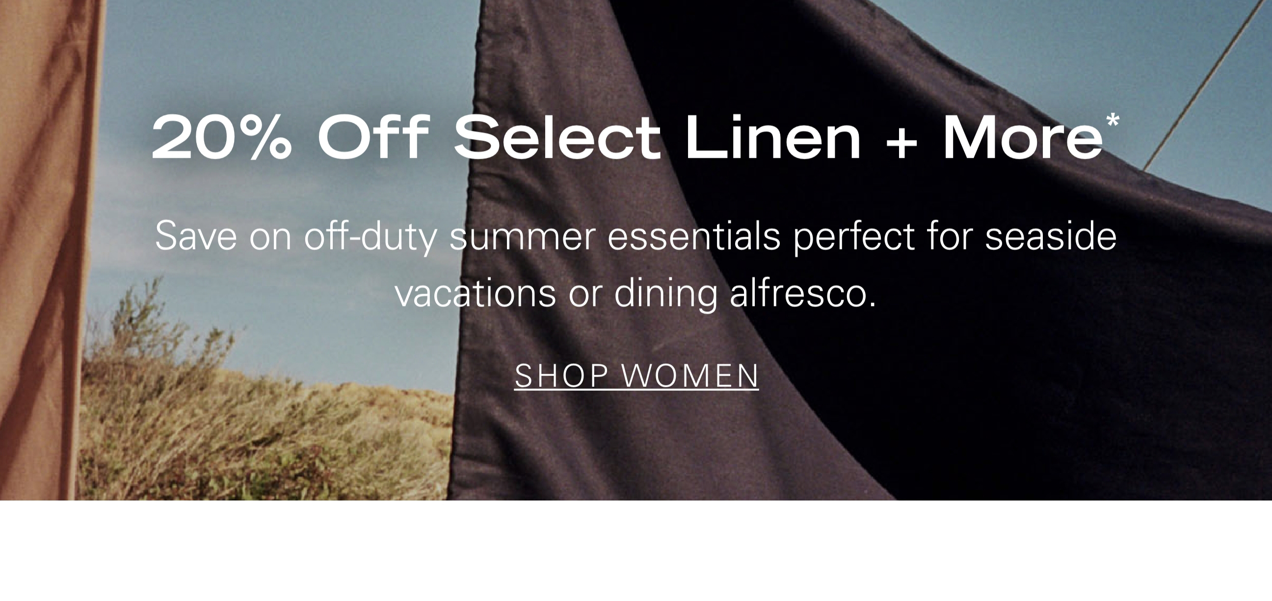 20% Off Select Linen + More* Save on off-duty summer essentials perfect for seaside vacations or dining alfresco. SHOP WOMEN