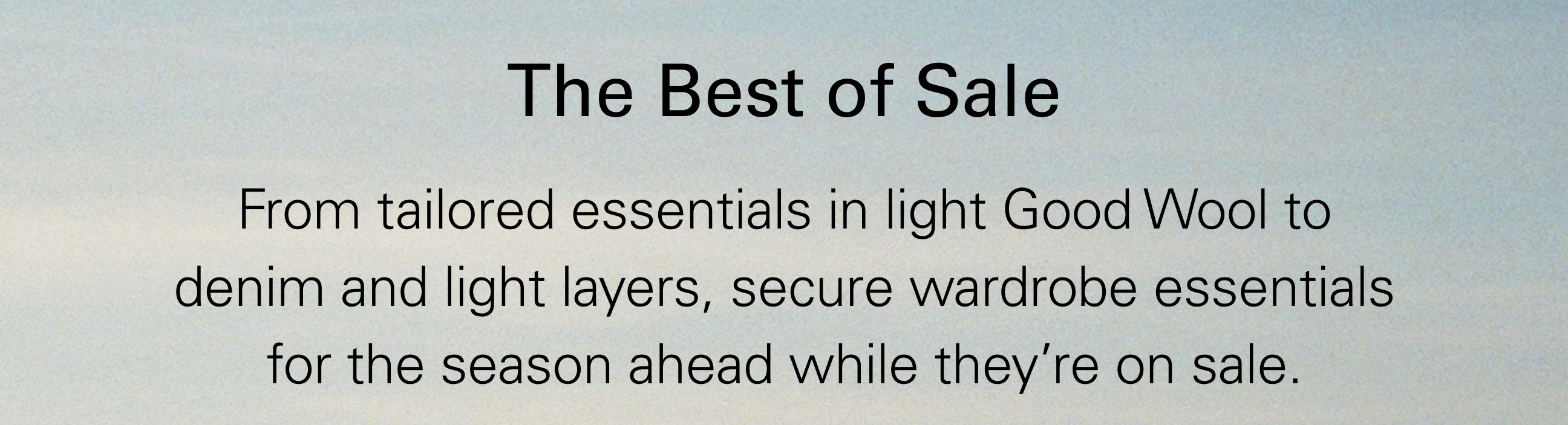 The Best of Sale From tailored essentials in light Good Wool to denim and light layers, secure wardrobe essentials for the season ahead while they're on sale.