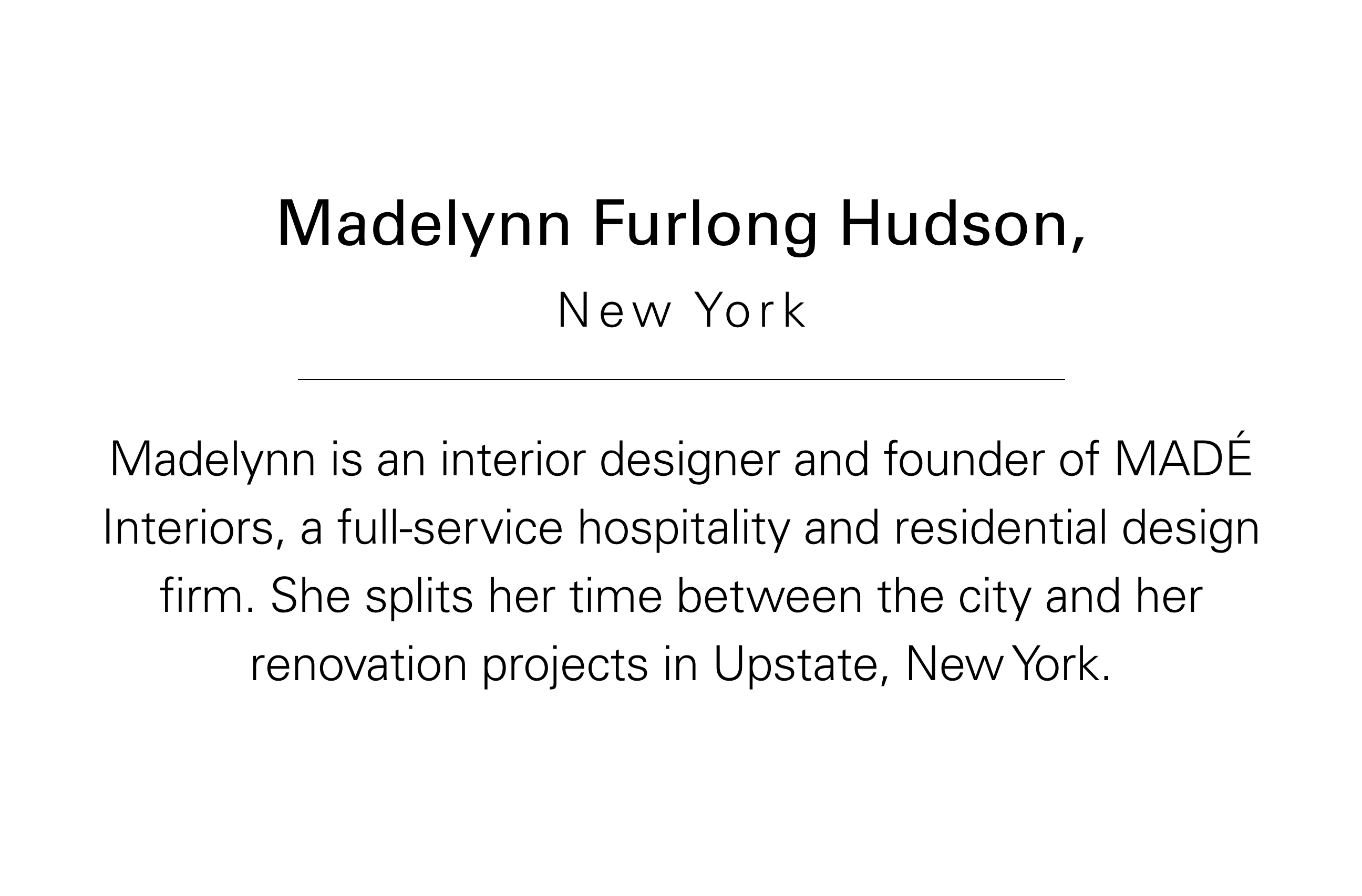 Madelynn Furlong Hudson, New York Madelynn is an interior designer and founder of MADÉ Interiors, a full-service hospitality and residential design firm. She splits her time between the city and her renovation projects Hudson, NY