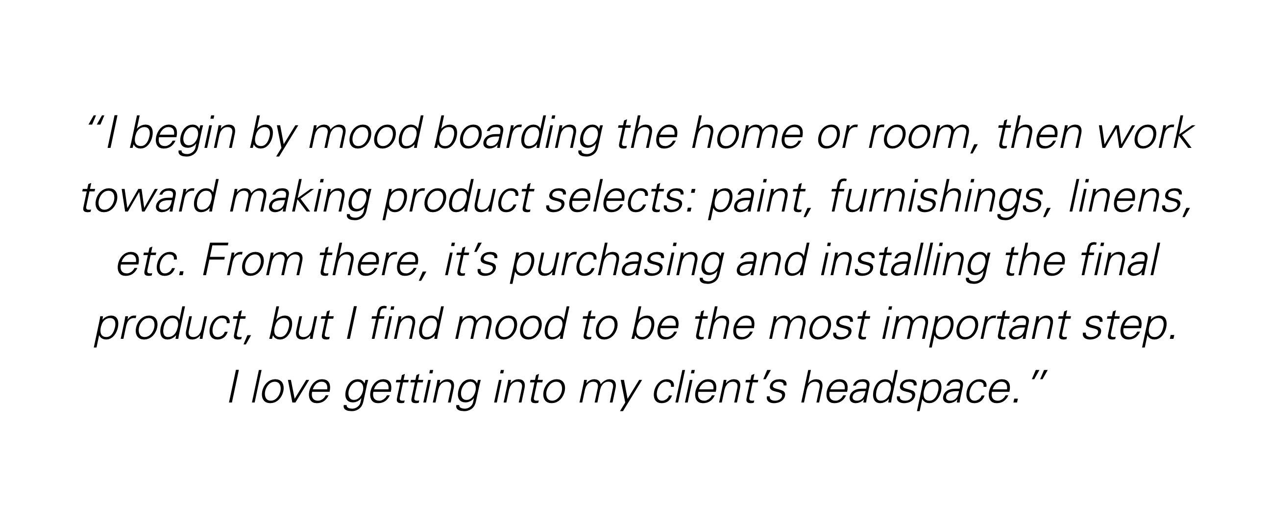 " I begin by mood boarding the home or room, then work toward making product selects: paint, furnishings, linens, etc. From there, it's purchasing and installing the final product, but I find mood to be the most important step. I love getting into my client's headspace."