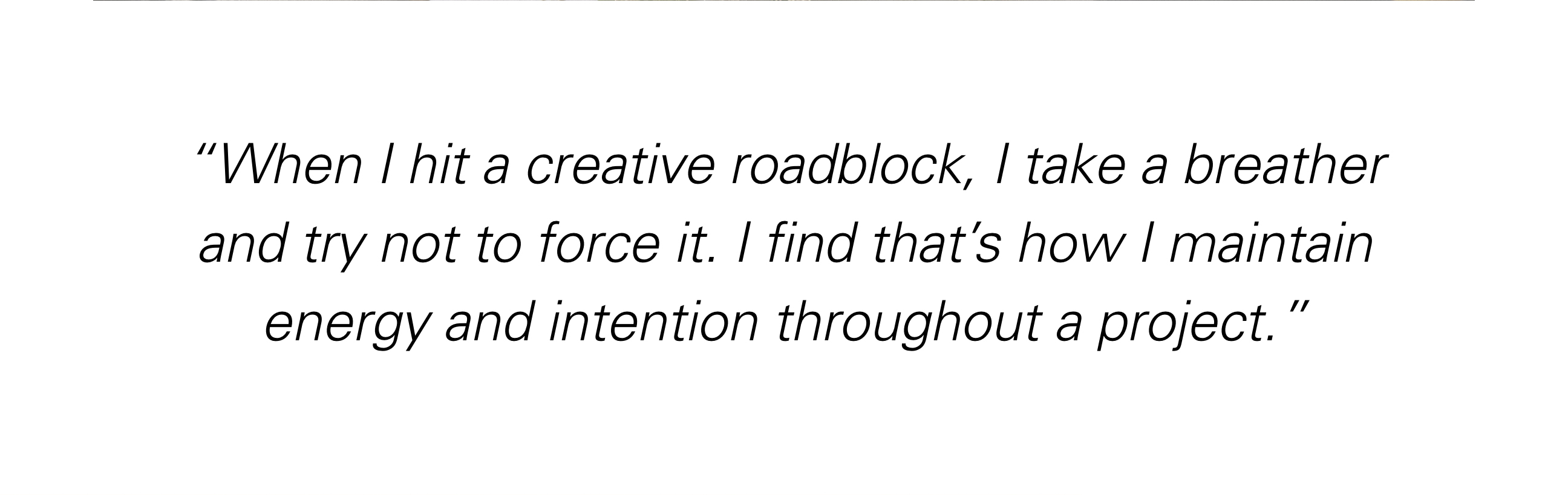 "When I hit a creative block, I take a breather and try not to force it. I find that's how I maintain energy and intention throughout a project."