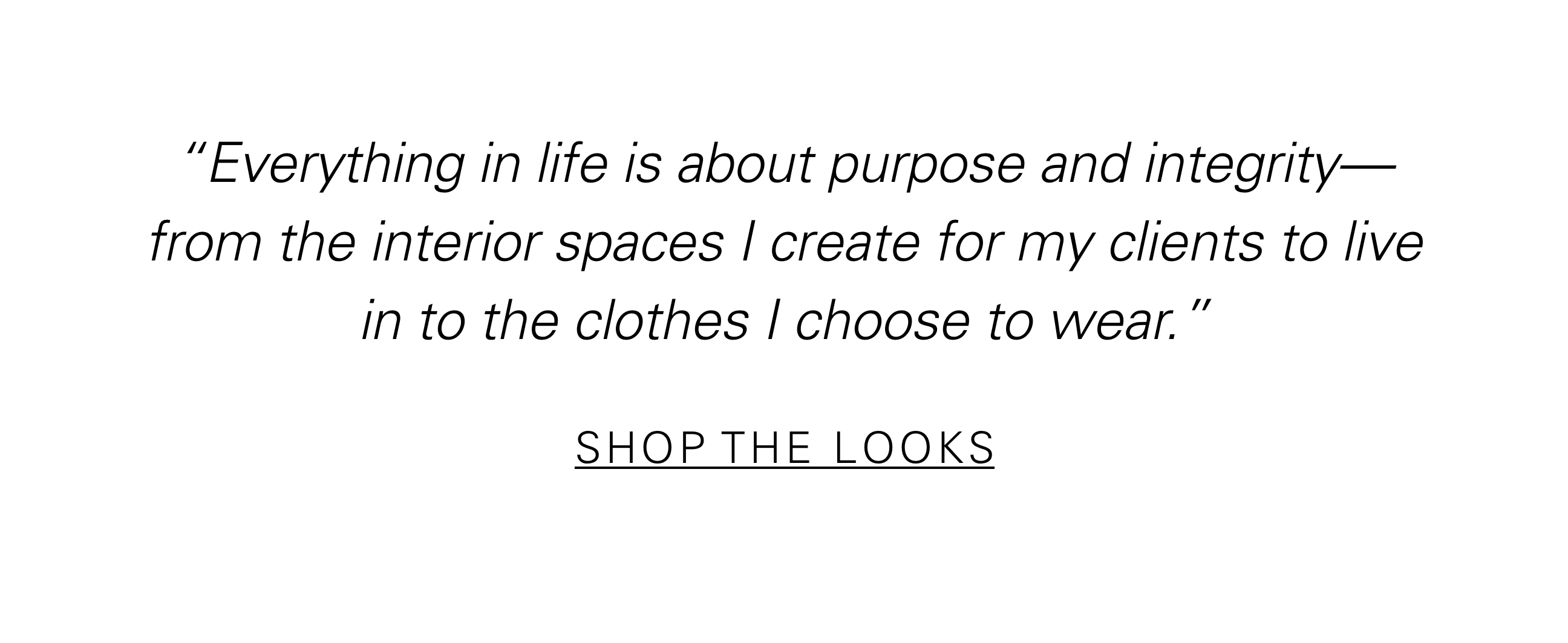 "Everything in life is about purpose and integrity—from the interior spaces I create for my clients to live in to the clothes I choose to wear.” SHOP THE LOOKS