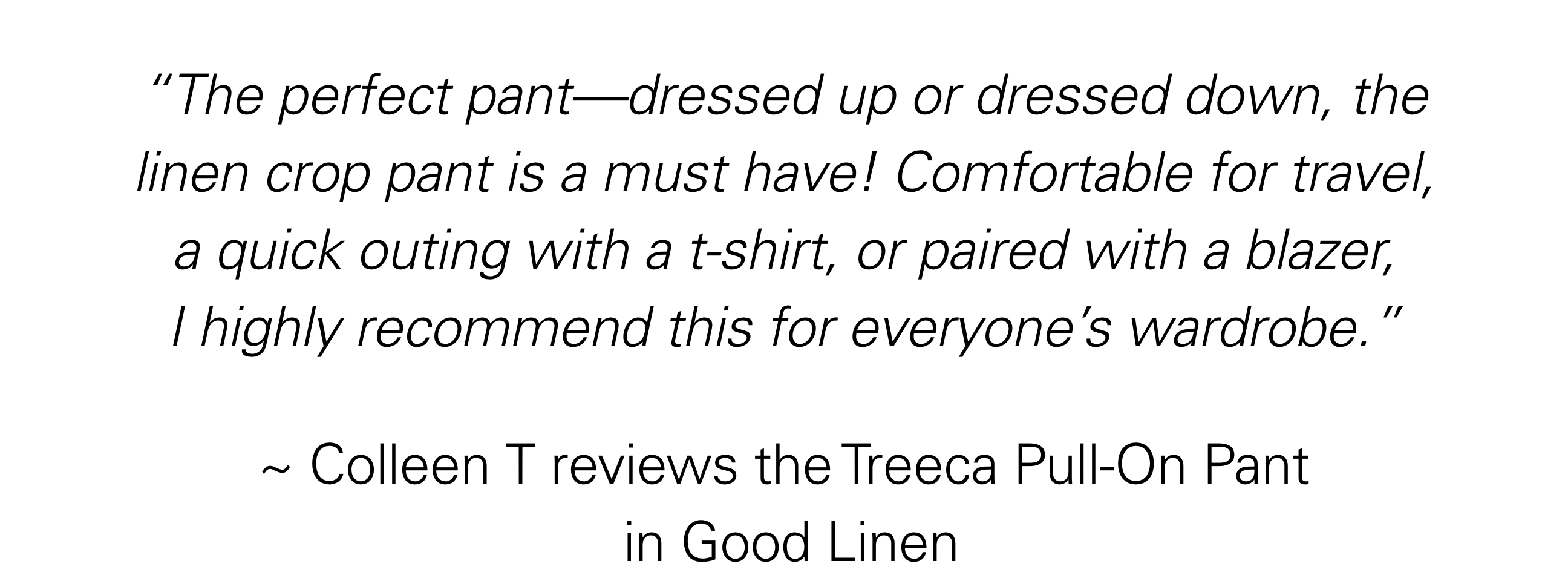 “The perfect pant—dressed up or dressed down, the linen crop pant is a must have! Comfortable for travel, a quick outing with a t-shirt, or paired with a blazer, I highly recommend this for everyone’s wardrobe.”  ~ Colleen T reviews the Treeca Pull-On Pant in Good Linen