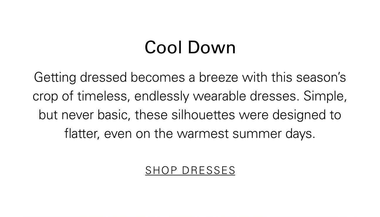 Cool Down Getting dresses becomes a breeze with this season's crop of timeless, endlessly wearable dresses. Simple but never basic, these silhouettes were designed to flatter, even on the warmest summer days. SHOP DRESSES