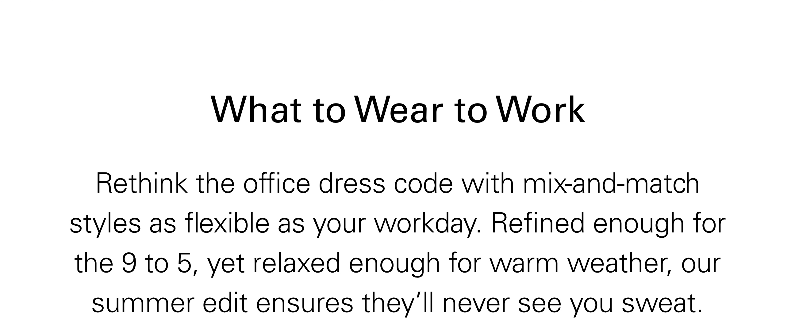 What to Wear to Work Rethink the office dress code with mix-and-match styles as flexible as your workday. Refined enough for the 9 to 5, yet relaxed enough for warm weather, our summer edits ensures they'll never see you sweat.