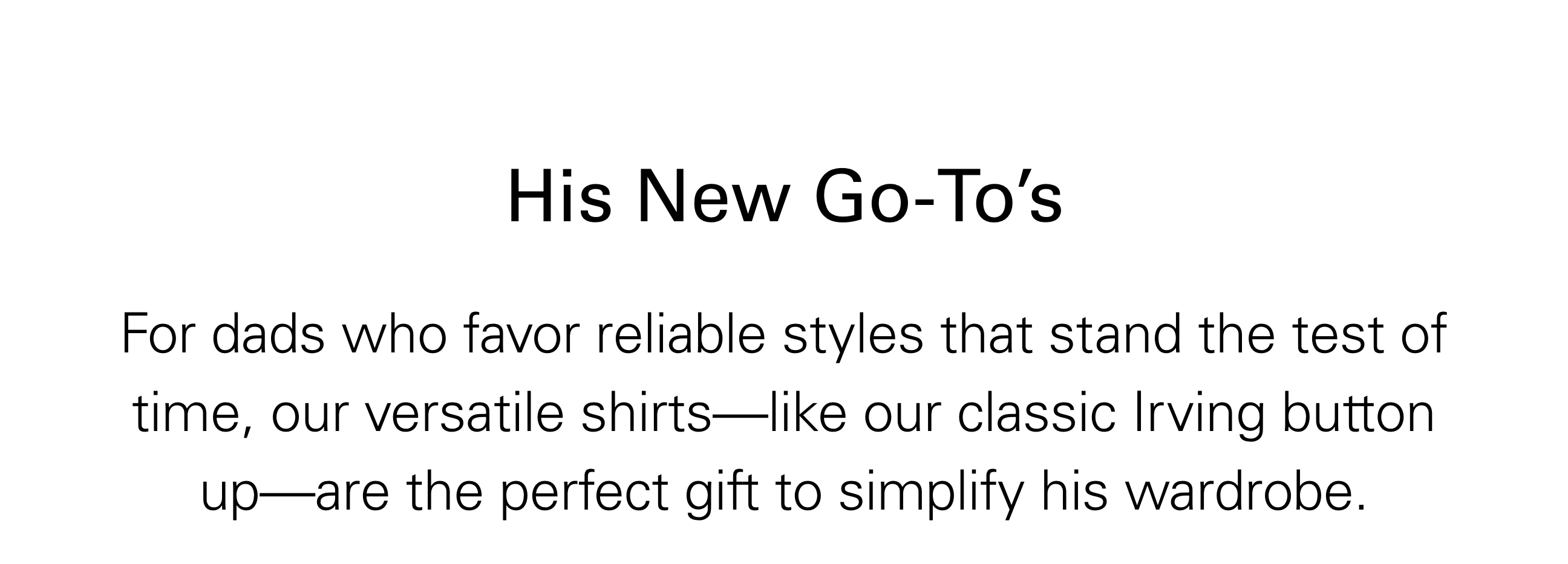 His New Go-To's For dads who favor reliable styles that stand the test of time, our versatile shirts—like our classic Irving button up—are the perfect gift to simplify his wardrobe.