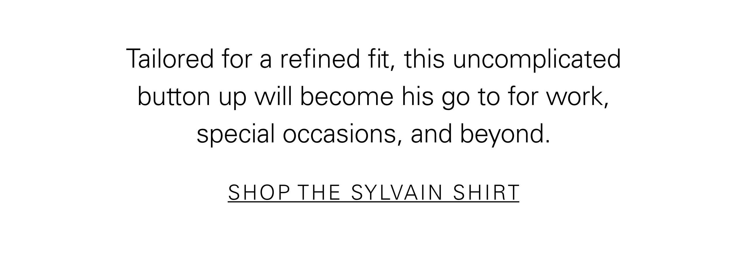 Tailored for a refined fit, this uncomplicated button up will become his go to for work, special occasions, and beyond. SHOP THE SYLVAIN SHIRT