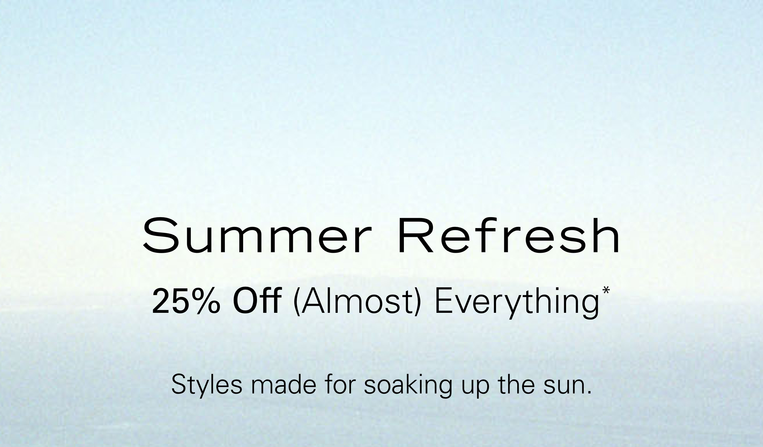 Summer Refresh 25% Off (Almost) Everything* Styles made for soaking up the sun.