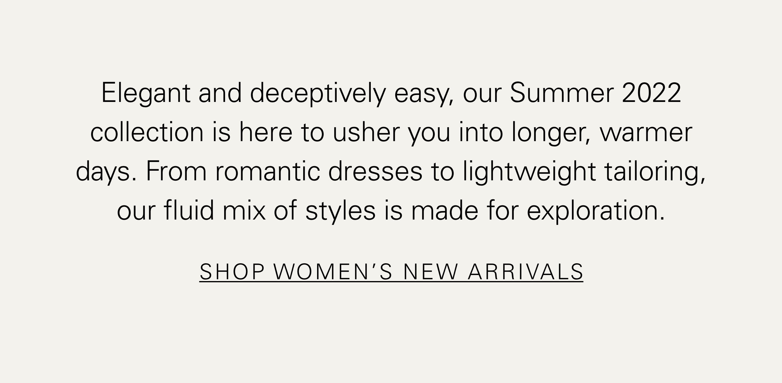 Elegant and deceptively easy, our Summer 2022 collection is here to usher you into longer, warmer days. From romantic dresses to lightweight tailoring, our fluid mix of styles is made for exploration. SHOP WOMEN'S NEW ARRIVALS