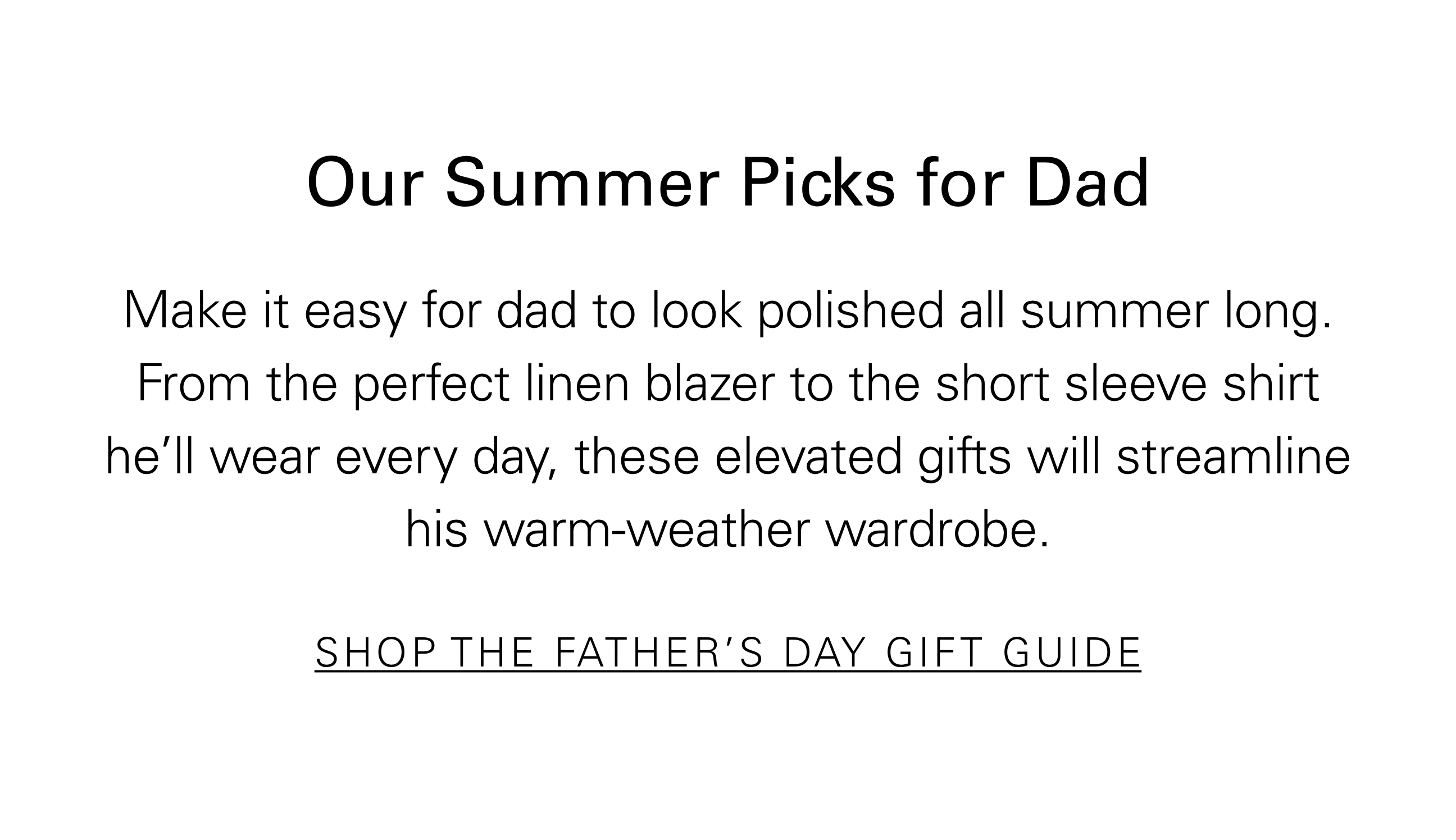 Our Summer Picks for Dad Make it easy for dad to look polished all summer long. From the perfect linen blazer to the short sleeve shirt he'll wear every day, these elevated gifts will streamline his warm-weather wardrobe. SHOP THE FATHER'S DAY GIFT GUIDE