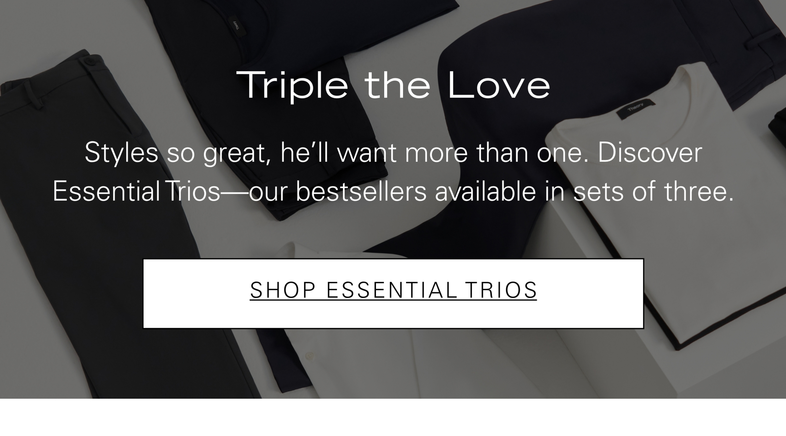 Triple the Love Styles so great, he'll want more than one. Discover Essential Trios—our bestsellers available in sets of three. SHOP ESSENTIAL TRIOS