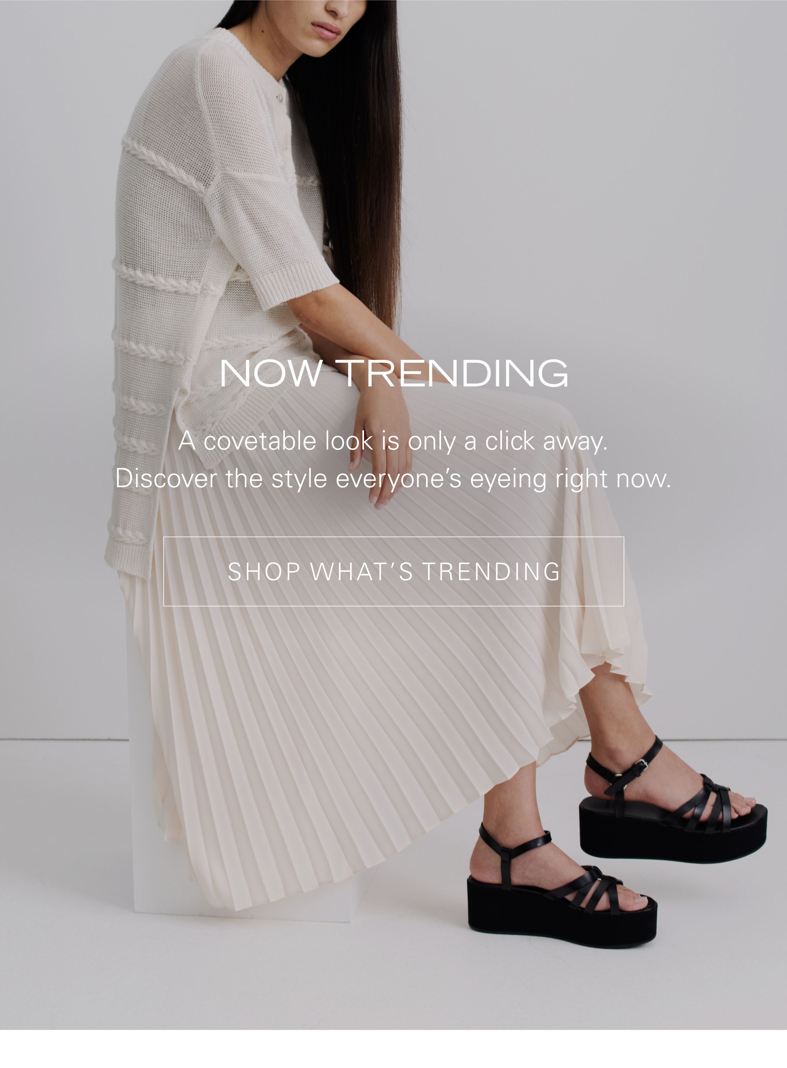 Now Trending A covetable look is only a click away. Discover the style everyone's eyeing right now. SHOP WHAT'S TRENDING