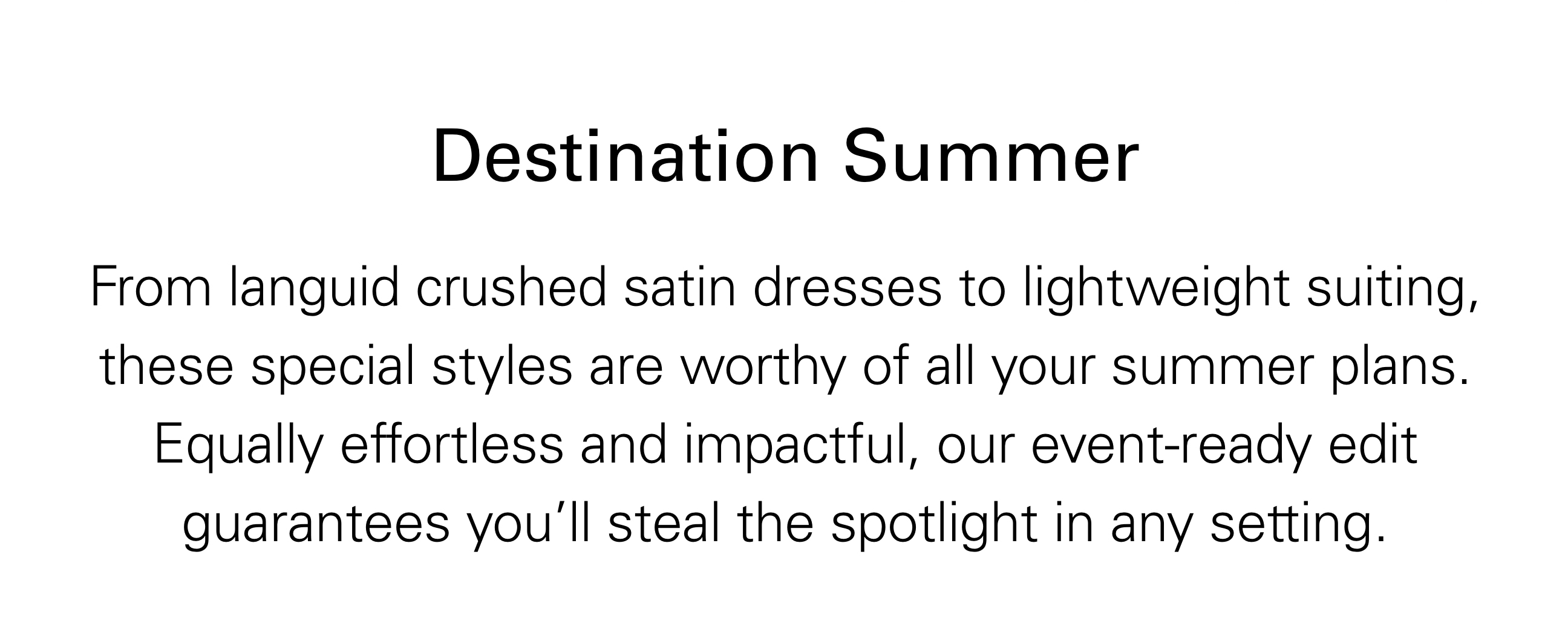 Destination Summer From languid crushed satin dresses to lightweight siting, these special styles are worth of all your summer plans. Equally effortless and impactful, our event-ready edit guarantees you'll steal the spotlight in any setting.