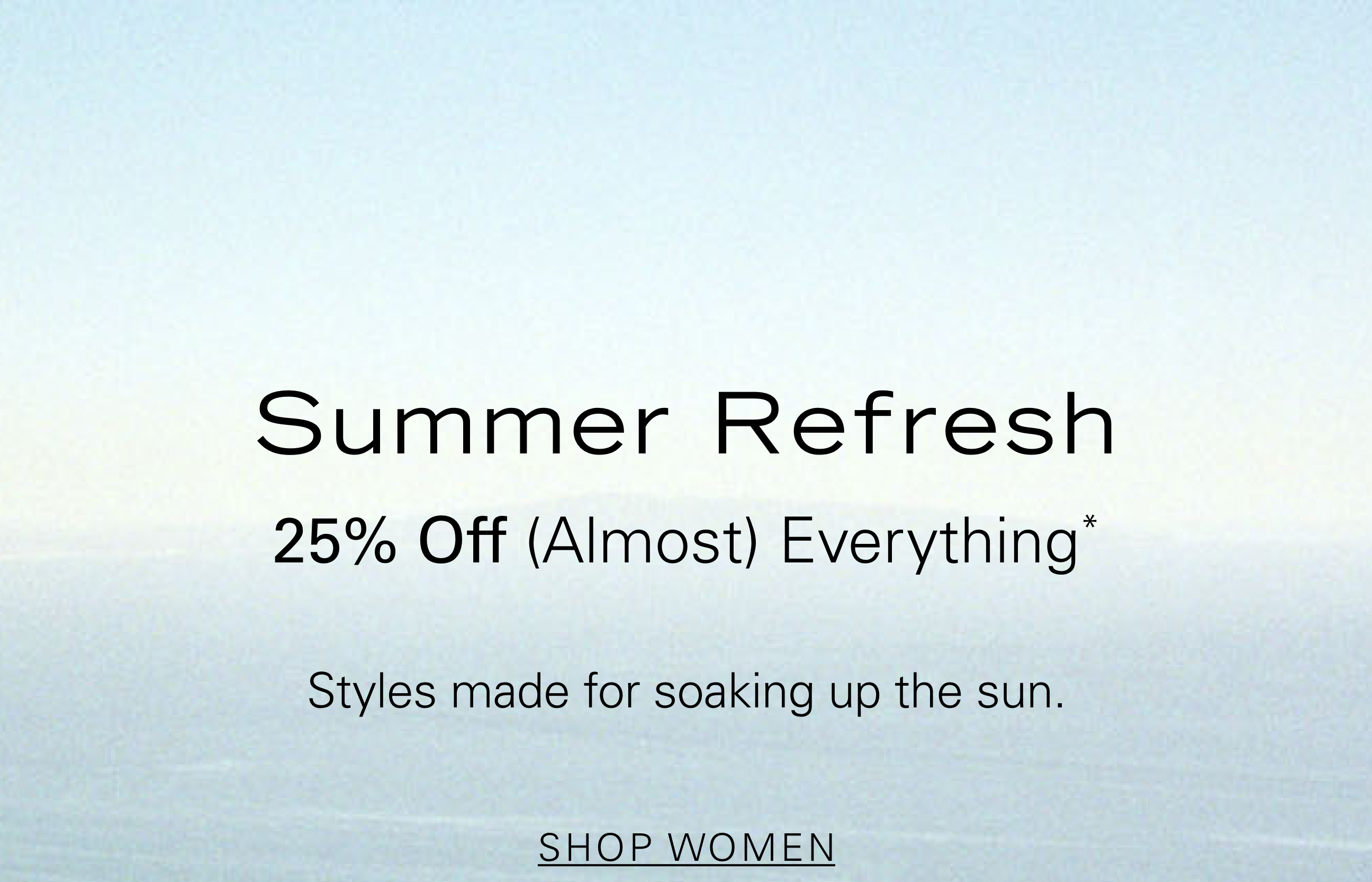 Summer Refresh 25% Off (Almost) Everything Styles made for soaking up the sun. SHOP WOMEN