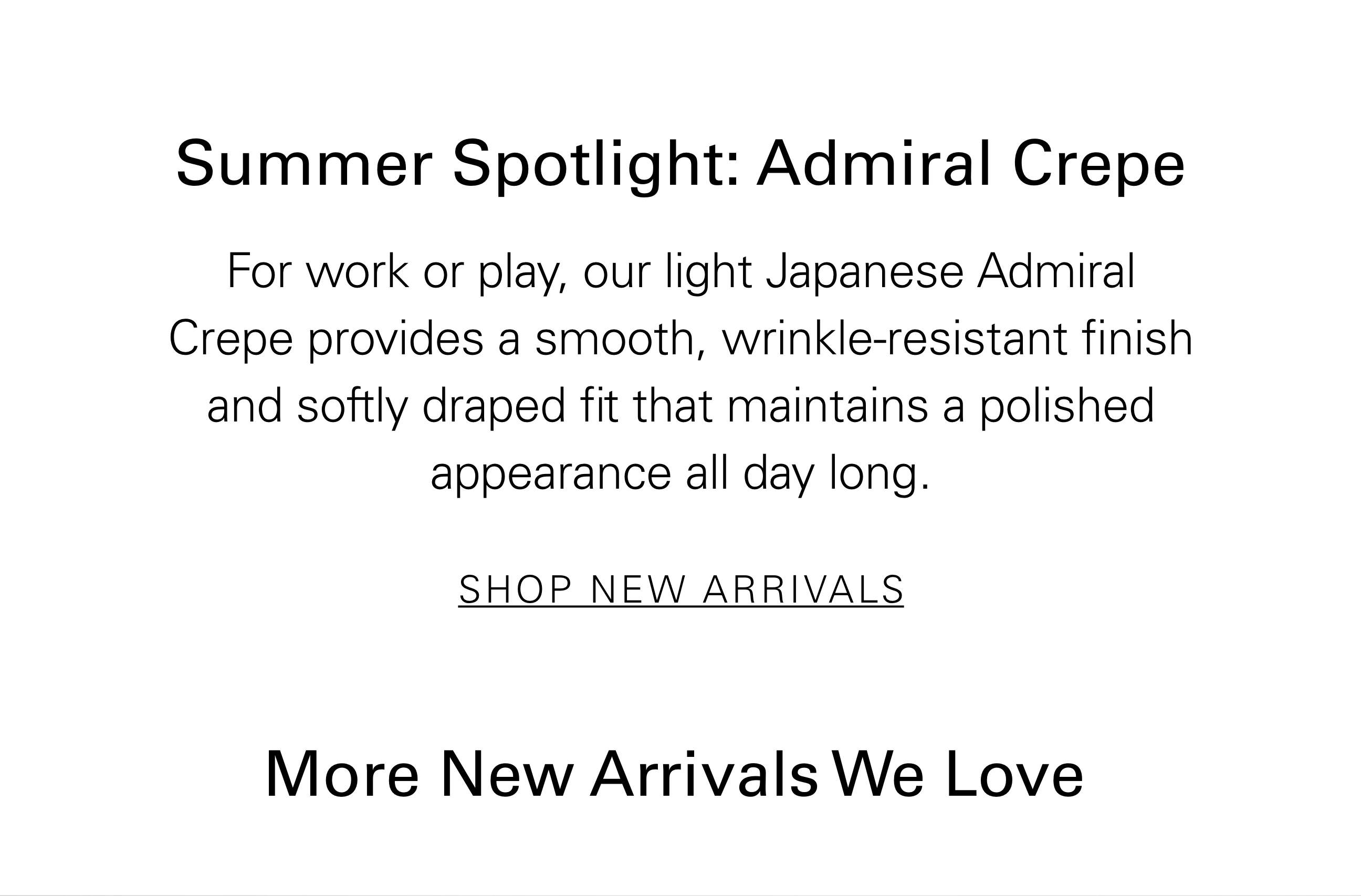 Summer Spotlight: Admiral Crepe For work or play, our light Japanese Admiral Crepe provides a smooth, wrinkle-resistant finish and softly draped fit that maintains a polished appearance all day long. SHOP NEW ARRIVALS More New Arrivals We Love